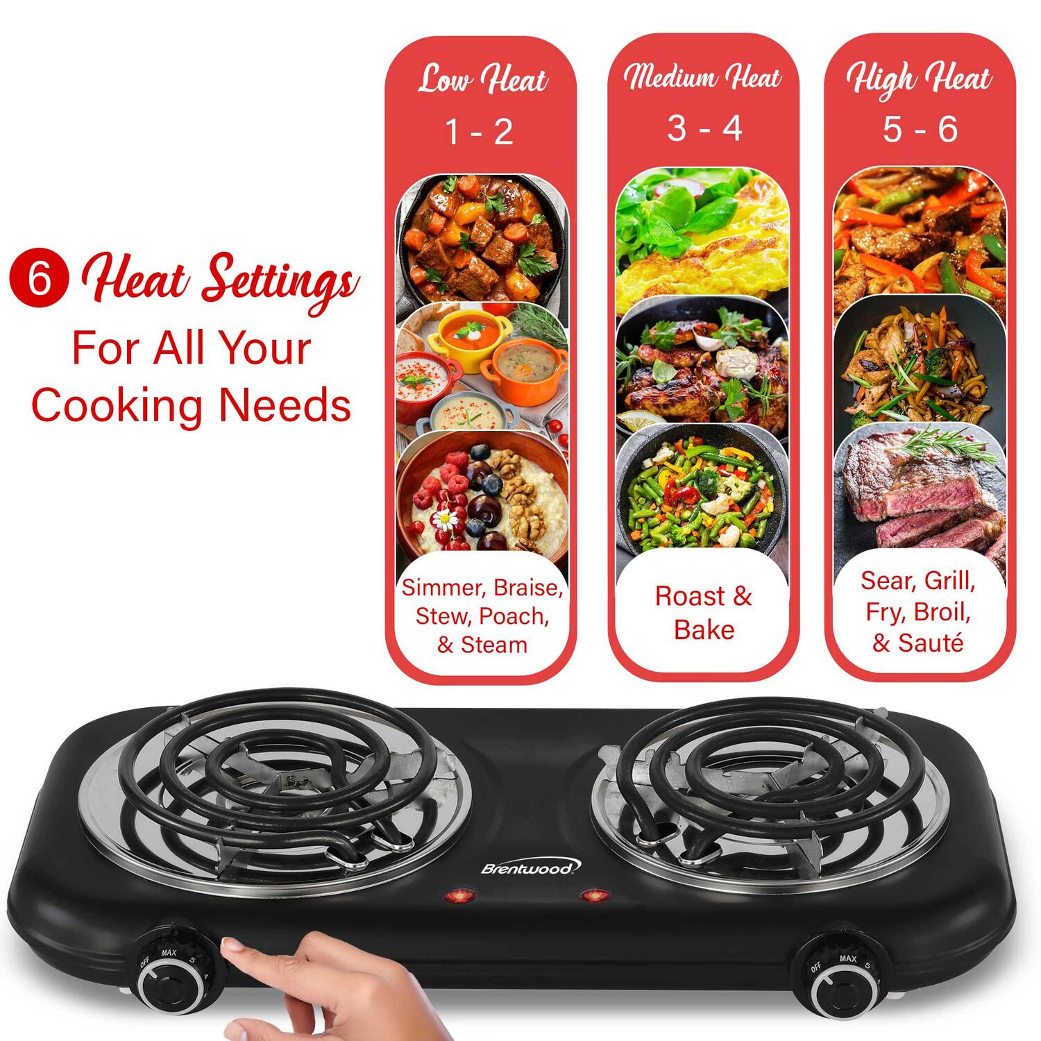 Low Heat 1 - 2  
Medium Heat 3 - 4  
High Heat 5 - 6  

6 Heat Settings For All Your Cooking Needs  
Simmer, Braise, Stew, Poach, & Steam  
Roast & Bake  
Sear, Grill, Fry, Broil, & Sauté  

Brentwood XAN BET MAX