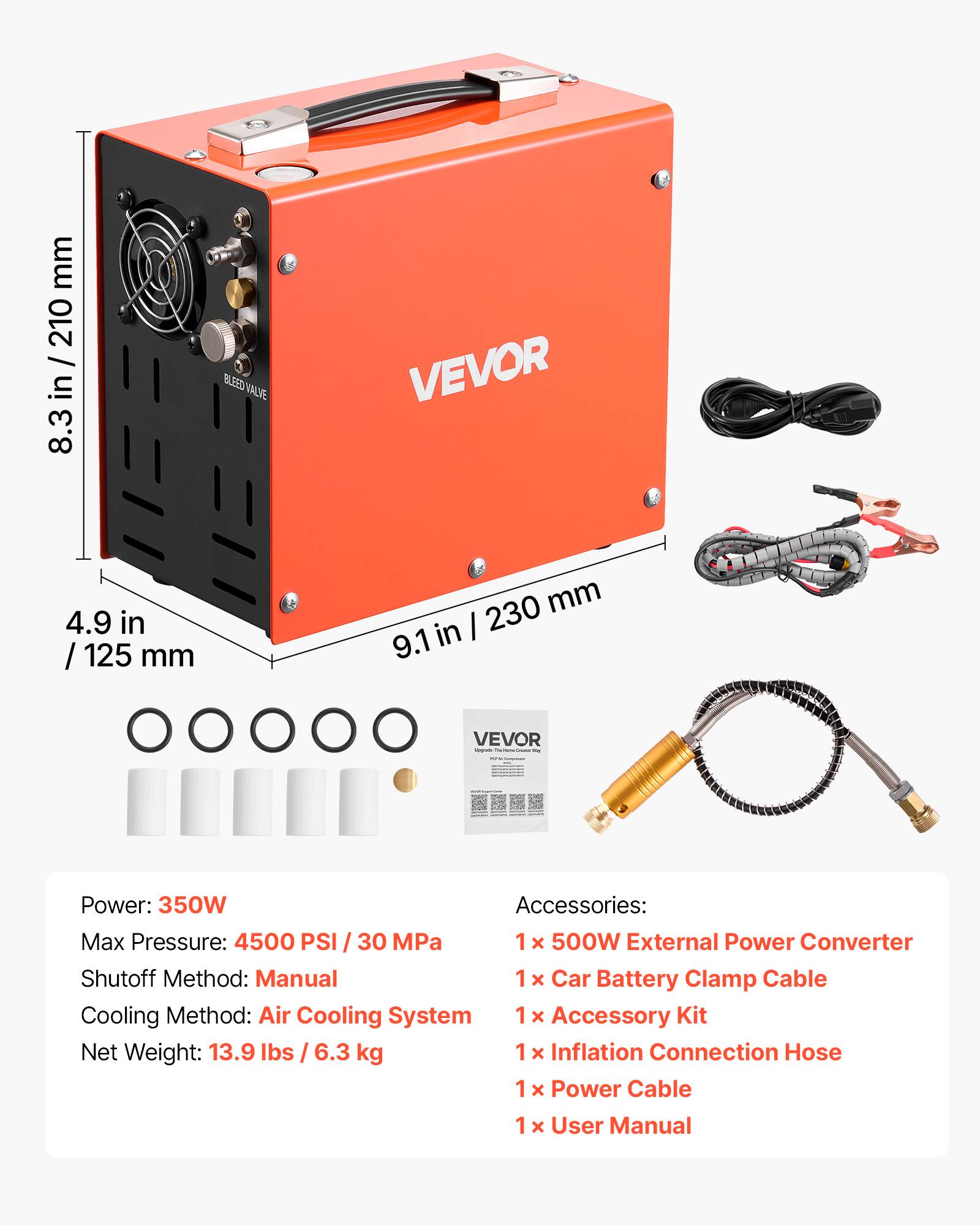 mm 210 / in 8.3  
BLEED VALVE  
VEVOR  
4.9 in / 125 mm  
230 mm in  
I 9.1  
VEVOR - Power: 350W  
Accessories:  
Max Pressure: 4500 PSI / 30 MPa  
1 x 500W External Power Converter  
Shutoff Method: Manual  
1 x Car Battery Clamp Cable  
Cooling Method: Air Cooling System  
1 x Accessory Kit  
Net Weight: 13.9 lbs / 6.3 kg  
1 x Inflation Connection Hose  
1 x Power Cable  
1 x User Manual