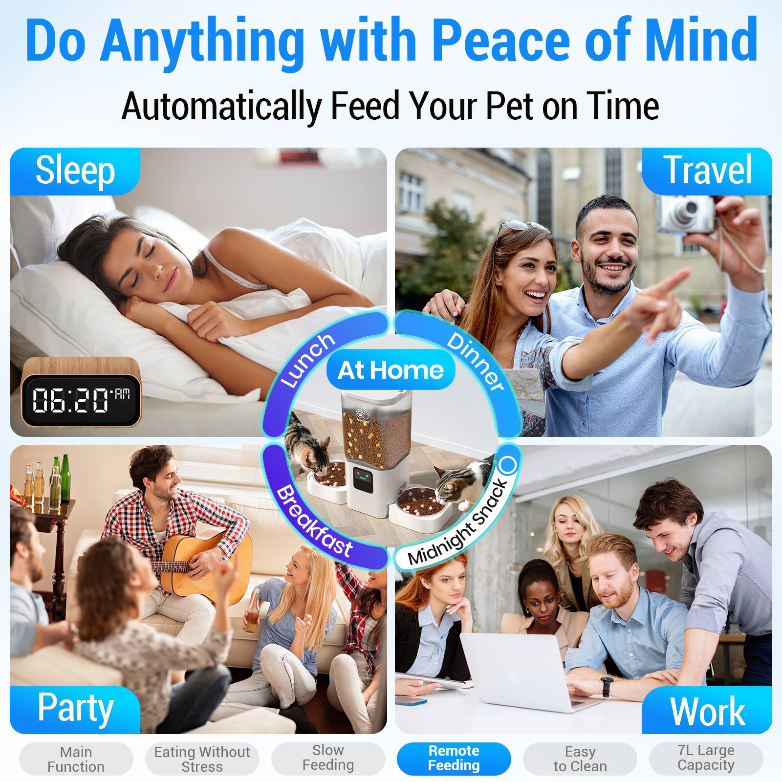 Do Anything with Peace of Mind  
Automatically Feed Your Pet on Time

Sleep  
Travel

Lunch At Home  
Dinner  
Breakfast  
Midnight Snack

Party  
Main Function  
Eating Without Stress  
Slow Feeding

Work  
Remote Feeding  
Easy to Clean  
7L Large Capacity