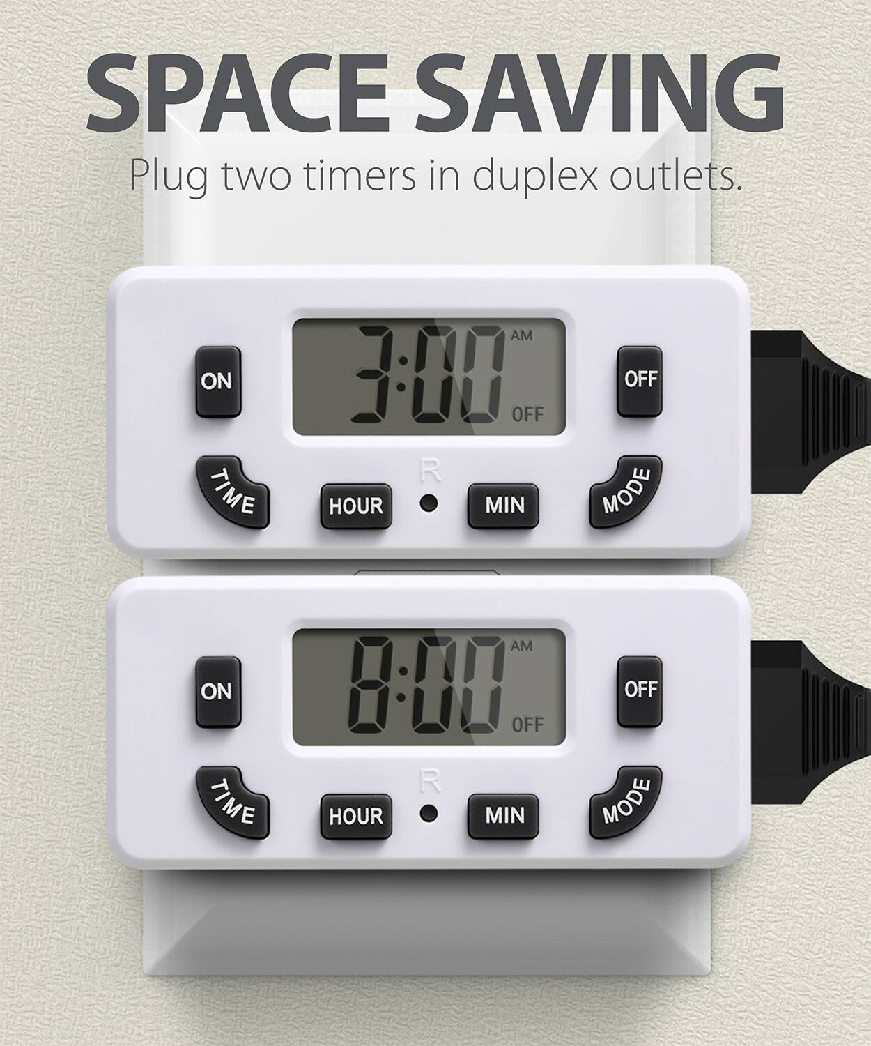 SPACE SAVING

Plug two timers in duplex outlets.

ON TIME AM 3:00 OFF R HOUR MIN OFF MODE
ON TIME AM 8:00 OFF R HOUR MIN OFF MODE