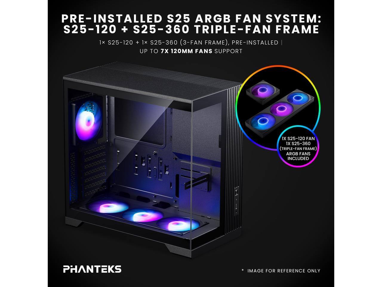 PRE-INSTALLED S25 ARGB FAN SYSTEM: S25-120 + S25-360 TRIPLE-FAN FRAME  
1x S25-120 + 1x S25-360 (3-FAN FRAME), PRE-INSTALLED  
UP TO 7X 120MM FANS SUPPORT  
1X S25-120 FAN 1X S25-360 (TRIPLE-FAN FRAME) ARGB FANS INCLUDED  
PHANTEKS IMAGE FOR REFERENCE ONLY