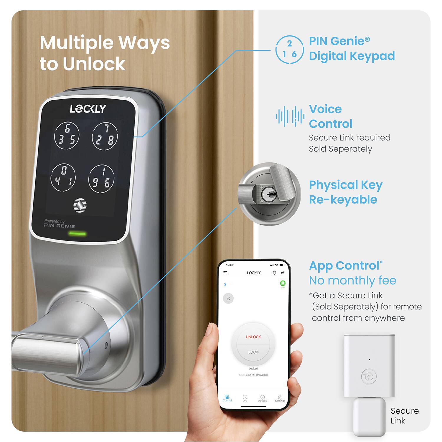 Multiple Ways to Unlock:

1. PIN Genie Digital Keypad
2. Voice Control
3. Physical Key

Powered by PIN Genie 1203 LOCKLY - App Control:

1. No monthly fee
2. Get a Secure Link (Sold Separately) for remote control from anywhere
3. Unlock Lock - Easy, Secure, Re-keyable