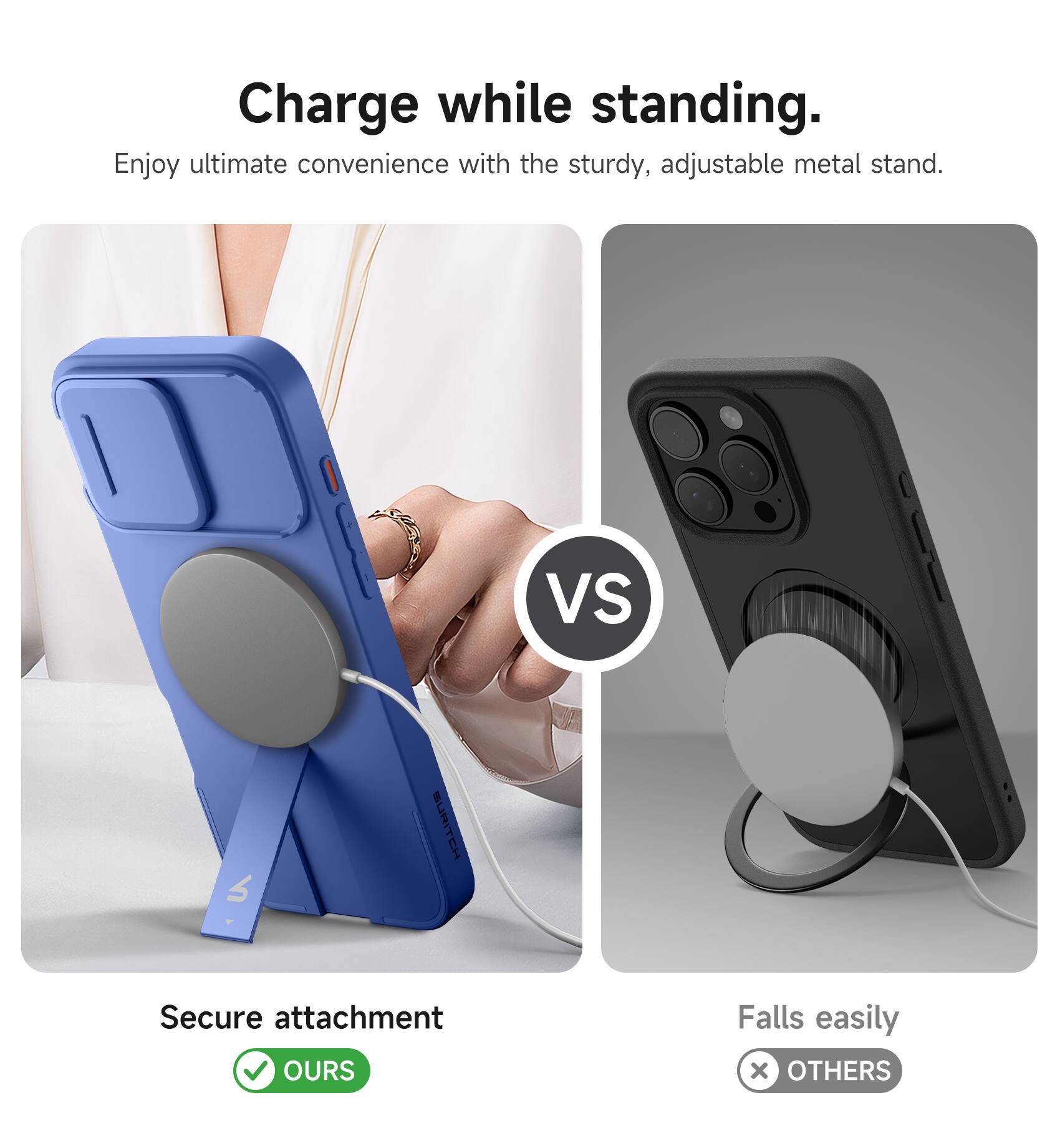 Charge while standing.  
Enjoy ultimate convenience with the sturdy, adjustable metal stand.  

VS  

Secure attachment  
OURS  

Falls easily  
OTHERS