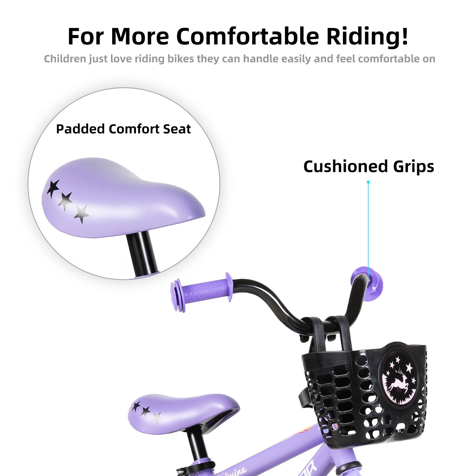 For More Comfortable Riding!  
Children just love riding bikes they can handle easily and feel comfortable on  

Padded Comfort Seat  
Cushioned Grips