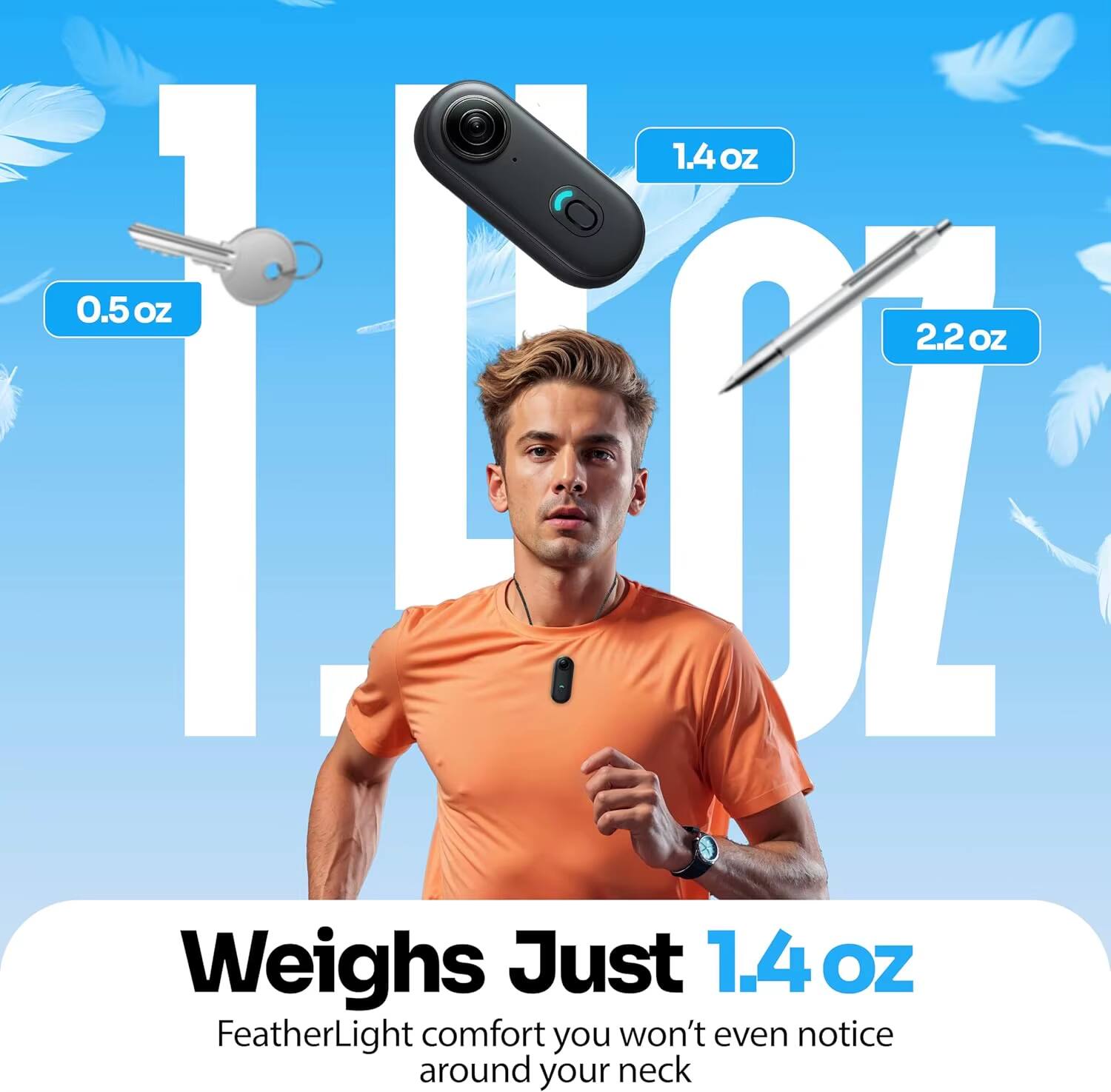 1.4 OZ 0.5 OZ 2.2 OZ

Weighs Just 1.4 OZ

FeatherLight comfort you won't even notice around your neck
