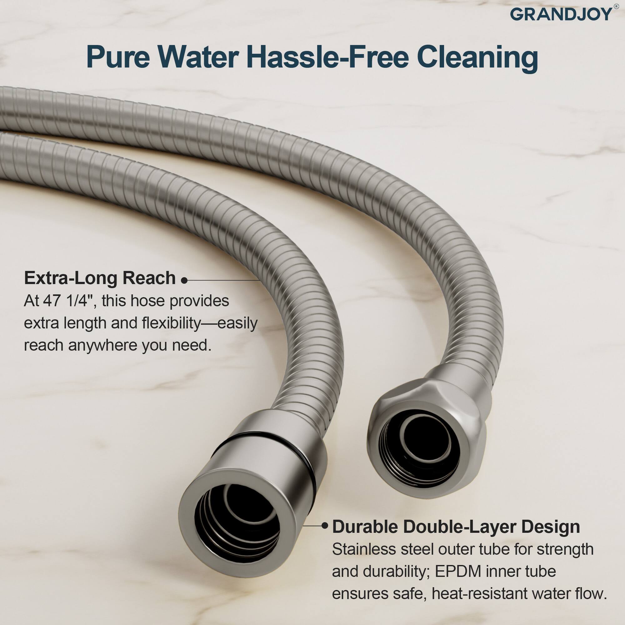 **GRANDJOY**

**Pure Water Hassle-Free Cleaning**

- **Extra-Long Reach**  
  At 47 1/4", this hose provides extra length and flexibility—easily reach anywhere you need.

- **Durable Double-Layer Design**  
  Stainless steel outer tube for strength and durability; EPDM inner tube ensures safe, heat-resistant water flow.