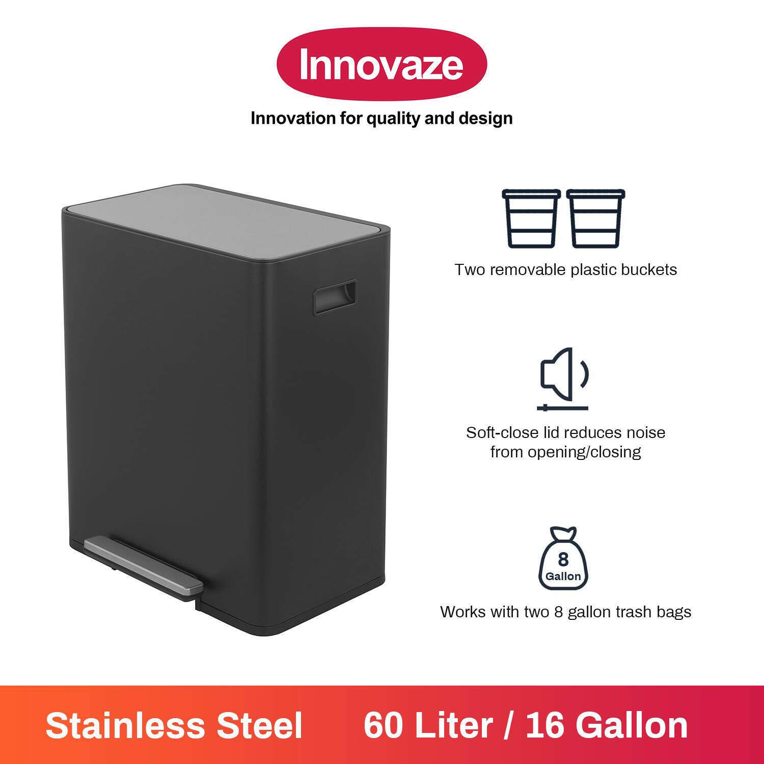 Innovaze  
Innovation for quality and design  

- Two removable plastic buckets  
- Soft-close lid reduces noise from opening/closing  
- Works with two 8 gallon trash bags  

Stainless Steel  
60 Liter / 16 Gallon