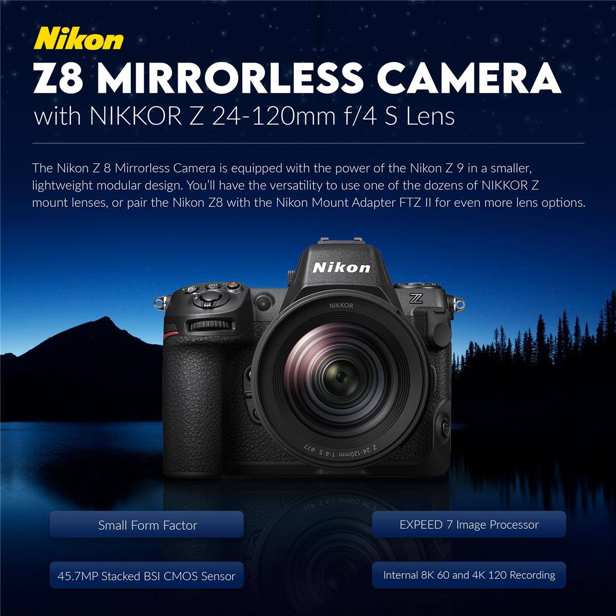 Nikon Z8 Mirrorless Camera with NIKKOR Z 24-120mm f/4 S Lens

The Nikon Z 8 Mirrorless Camera is equipped with the power of the Nikon Z 9 in a smaller, lightweight modular design. You'll have the versatility to use one of the dozens of NIKKOR Z mount lenses, or pair the Nikon Z8 with the Nikon Mount Adapter FTZ II for even more lens options.

- Small Form Factor
- 45.7MP Stacked BSI CMOS Sensor
- EXPEED 7 Image Processor
- Internal 8K 60 and 4K 120 Recording