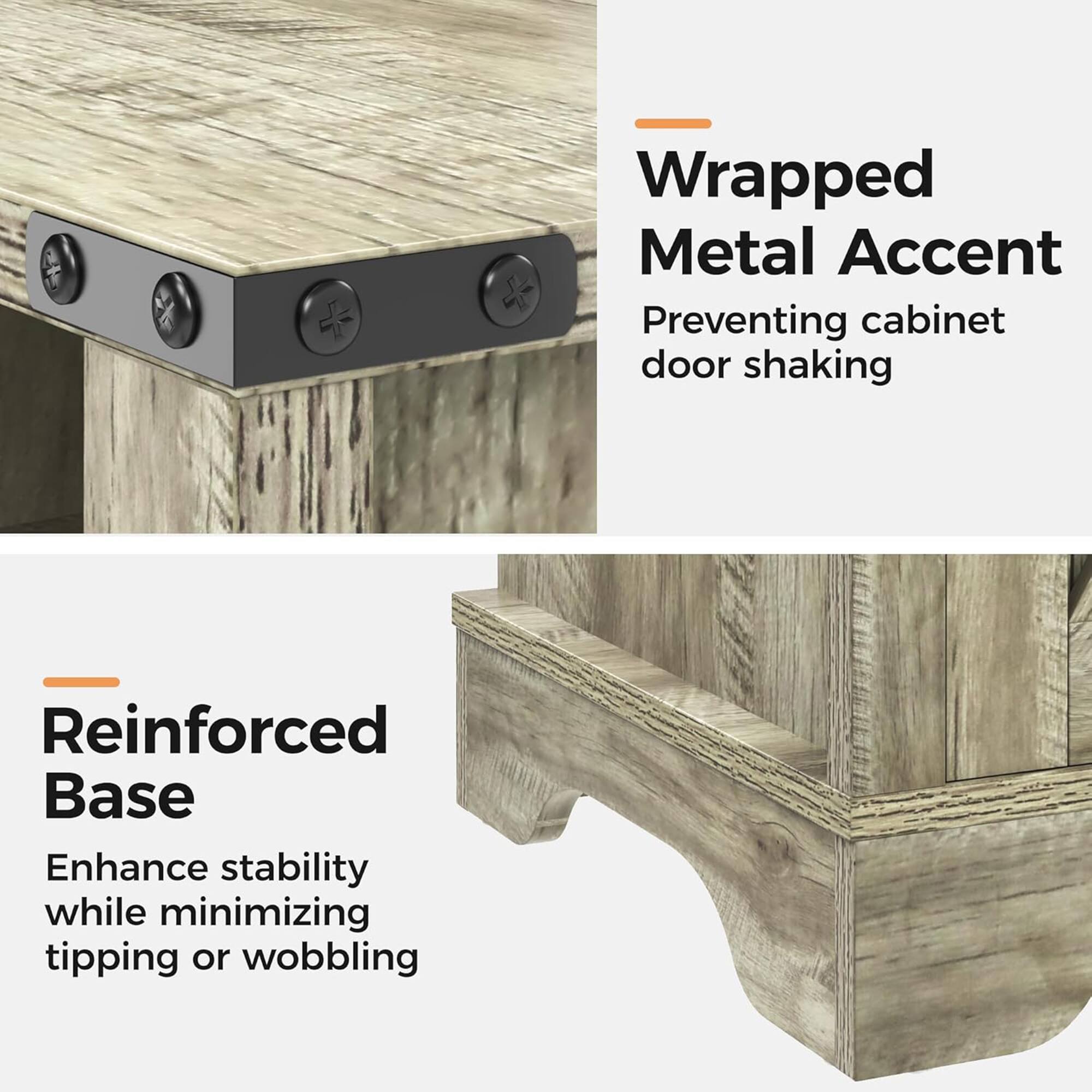 Wrapped Metal Accent  
Preventing cabinet door shaking  

Reinforced Base  
Enhance stability while minimizing tipping or wobbling