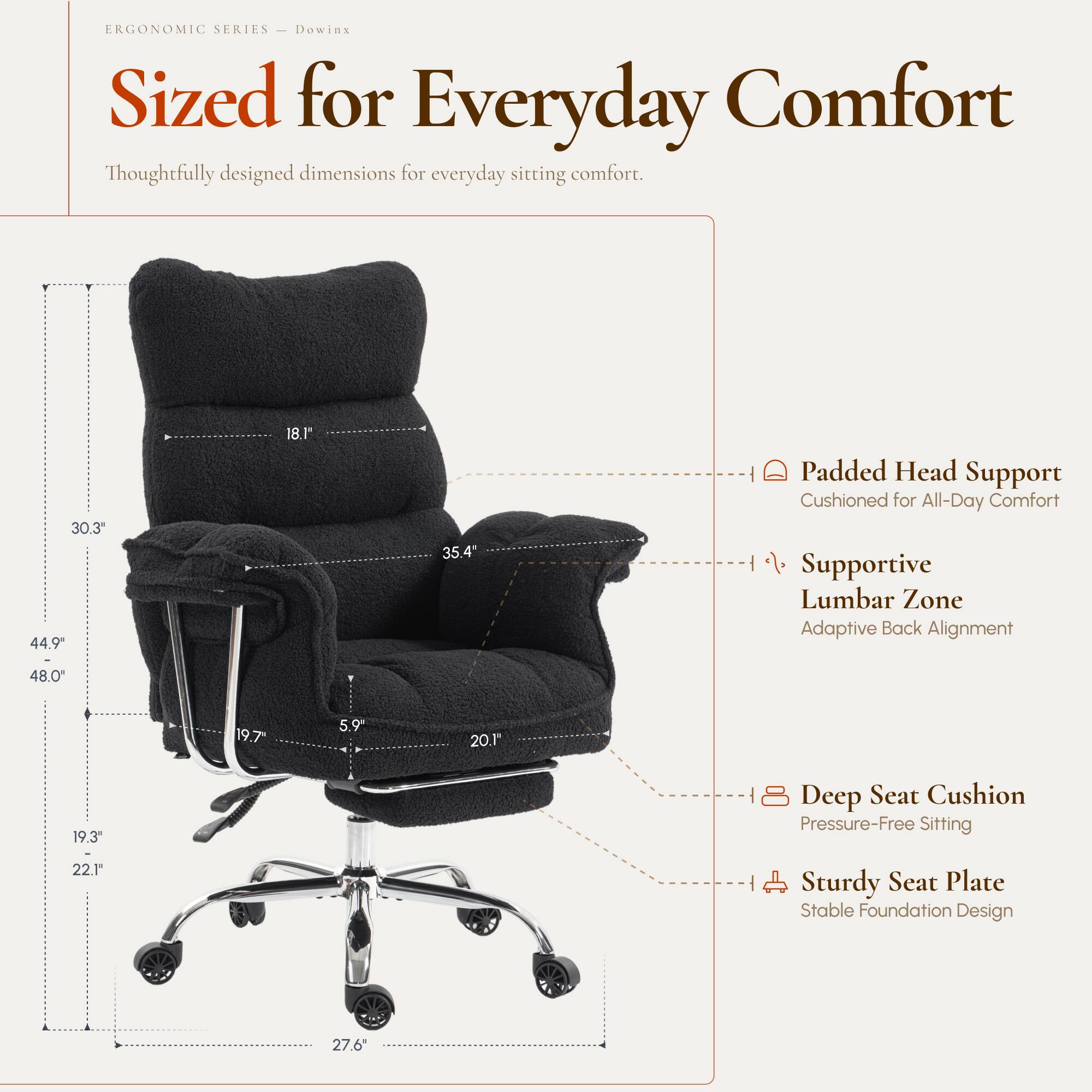 ERGONOMIC SERIES  
Dowinx  
Sized for Everyday Comfort  
Thoughtfully designed dimensions for everyday sitting comfort.

- 30.3"  
- 44.9"  
- 18.1"  
- 35.4"  
- 48.0"  
- 19.7"  
- 5.9"  
- 20.1"  
- 19.3"  
- 22.1"  
- 27.6"  

Padded Head Support  
Cushioned for All-Day Comfort  

Supportive Lumbar Zone  
Adaptive Back Alignment  

Deep Seat Cushion  
Pressure-Free Sitting  

Sturdy Seat Plate  
Stable Foundation Design