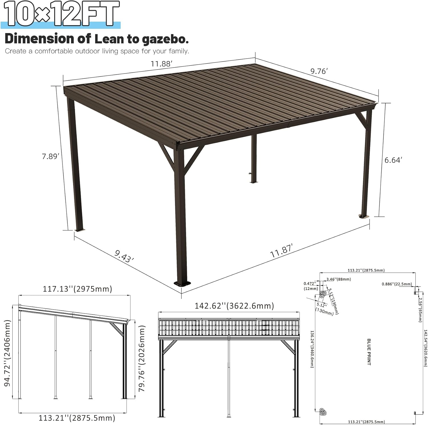 10x12FT  
Dimension of Lean to gazebo.  
Create a comfortable outdoor living space for your family.  

11.88'  
9.76'  
7.89'  
6.64'  
94.72" (2406mm)  
9.43'  
117.13" (2975mm)  
113.21" (2875.5mm)  
11.87'  
3.46" (88mm)  
0.472" (12mm)  
0.886" (22.5mm)  
142.62" (3622.6mm) (130mm)  
5.12" (120mm)  
256" (650mm)  
136.24" (3460.6mm)  
42.54" (1080mm)  

BLUE PRINT
