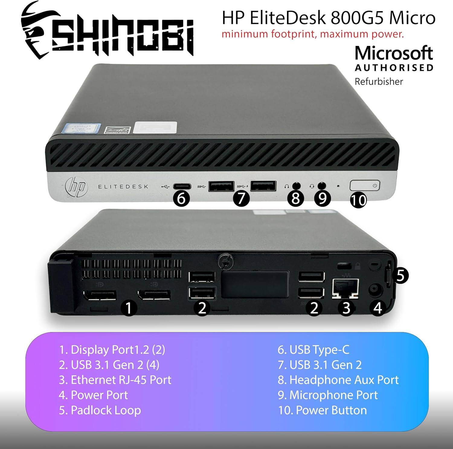 HP EliteDesk 800G5 Micro  
minimum footprint, maximum power.  
Microsoft AUTHORISED Refurbisher  

1. Display Port1.2 (2)  
2. USB 3.1 Gen 2 (4)  
3. Ethernet RJ-45 Port  
4. Power Port  
5. Padlock Loop  
6. USB Type-C  
7. USB 3.1 Gen 2  
8. Headphone Aux Port  
9. Microphone Port  
10. Power Button