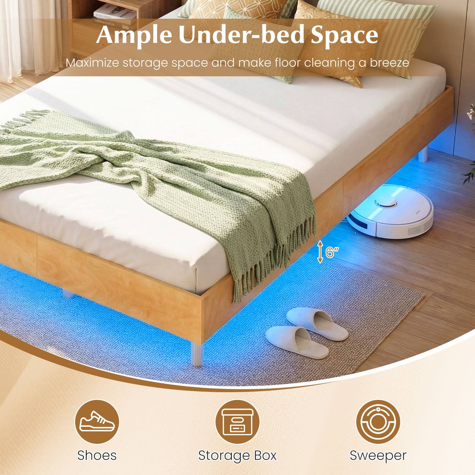 Ample Under-bed Space  
Maximize storage space and make floor cleaning a breeze  

6"  

Shoes  
Storage Box  
Sweeper
