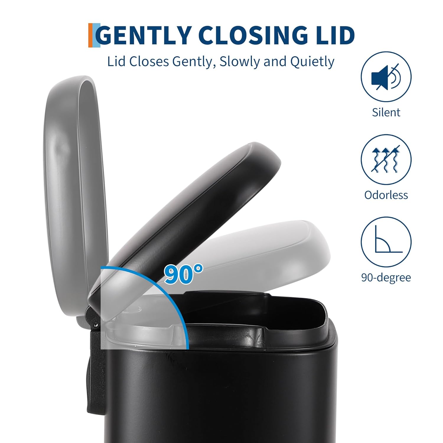 GENTLY CLOSING LID  
Lid Closes Gently, Slowly and Quietly  
Silent  
Odorless  
90-degree