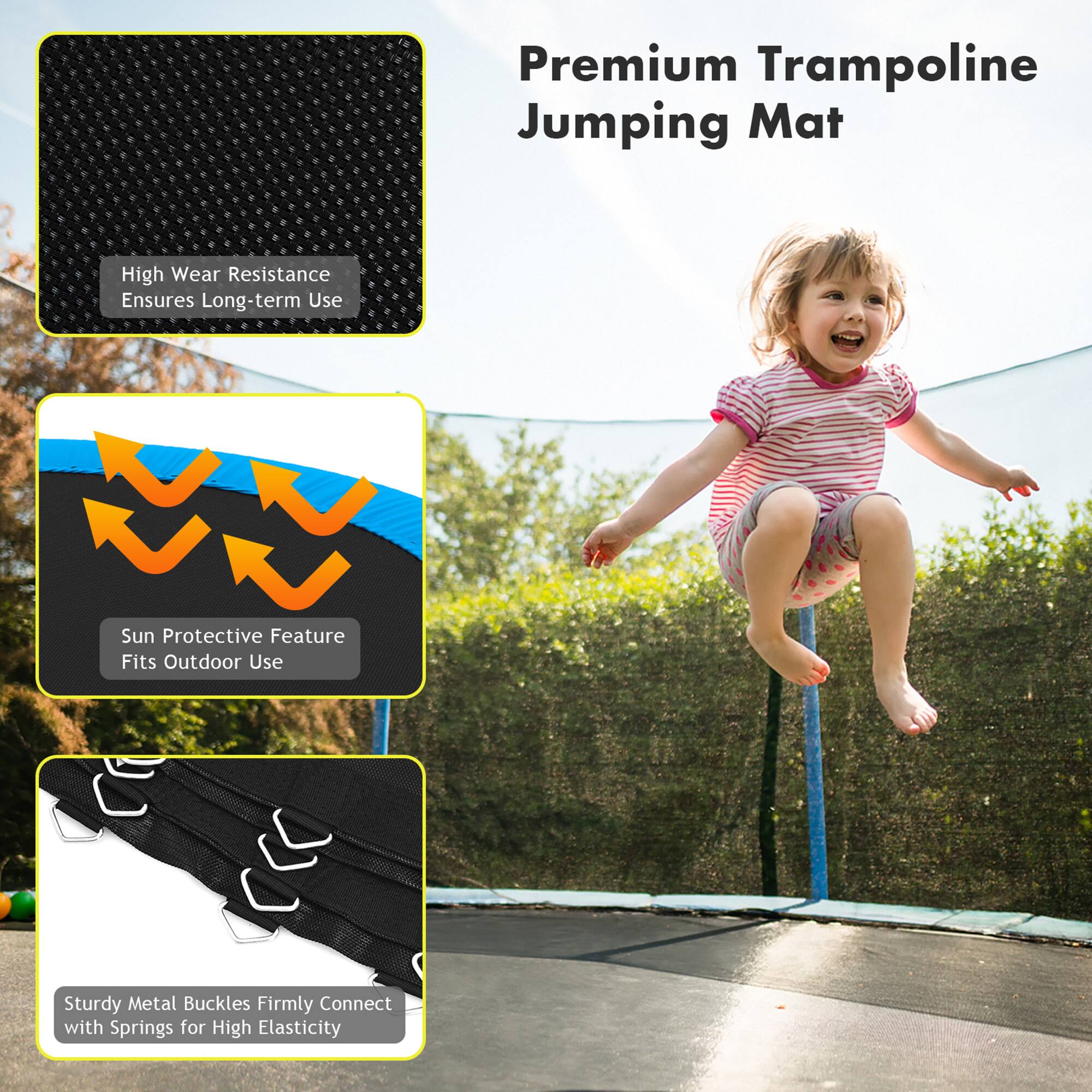 Premium Trampoline Jumping Mat

- High Wear Resistance Ensures Long-term Use
- Sun Protective Feature Fits Outdoor Use
- Sturdy Metal Buckles Firmly Connect with Springs for High Elasticity