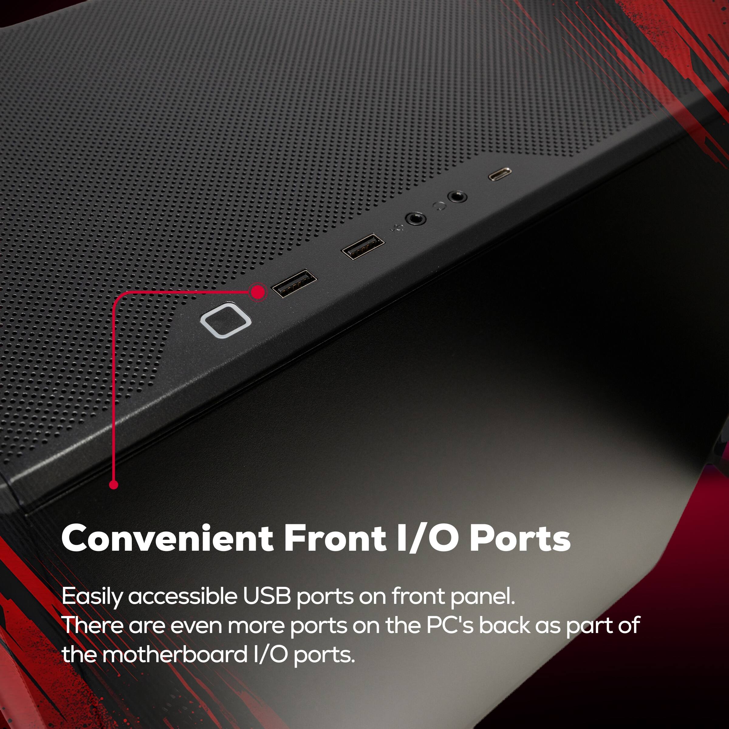Convenient Front I/O Ports

Easily accessible USB ports on front panel. There are even more ports on the PC's back as part of the motherboard I/O ports.
