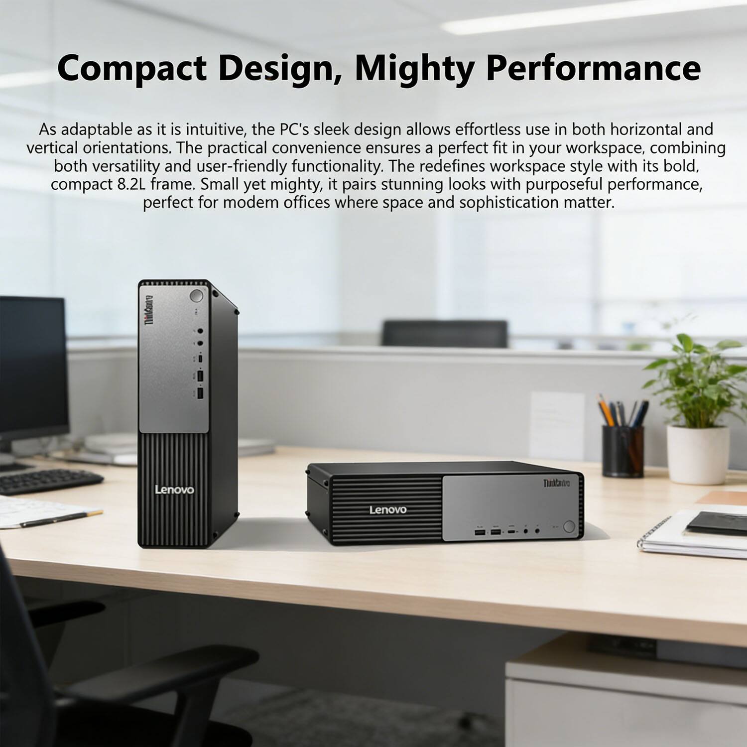 Compact Design, Mighty Performance

As adaptable as it is intuitive, the PC's sleek design allows effortless use in both horizontal and vertical orientations. The practical convenience ensures a perfect fit in your workspace, combining both versatility and user-friendly functionality. The redefines workspace style with its bold, compact 8.2L frame. Small yet mighty, it pairs stunning looks with purposeful performance, perfect for modern offices where space and sophistication matter.

TM Lenovo ThinkStation