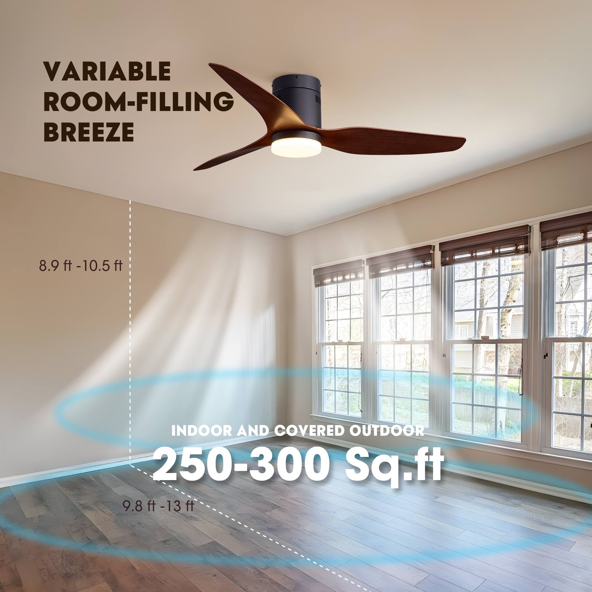 VARIABLE ROOM-FILLING BREEZE

8.9 ft - 10.5 ft

INDOOR AND COVERED OUTDOOR 250-300 Sq. ft

9.8 ft - 13 ft