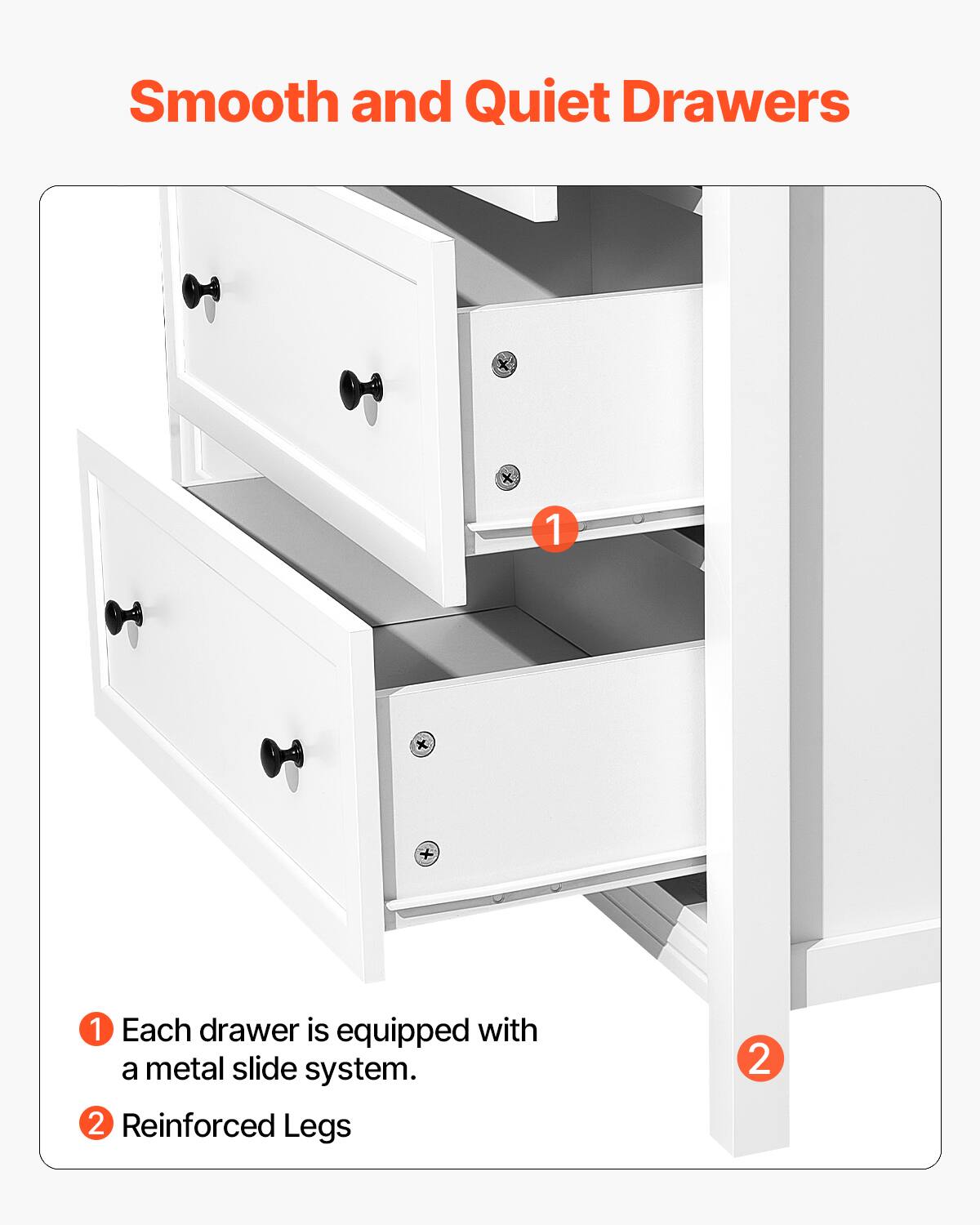 Smooth and Quiet Drawers

1. Each drawer is equipped with a metal slide system.
2. Reinforced Legs