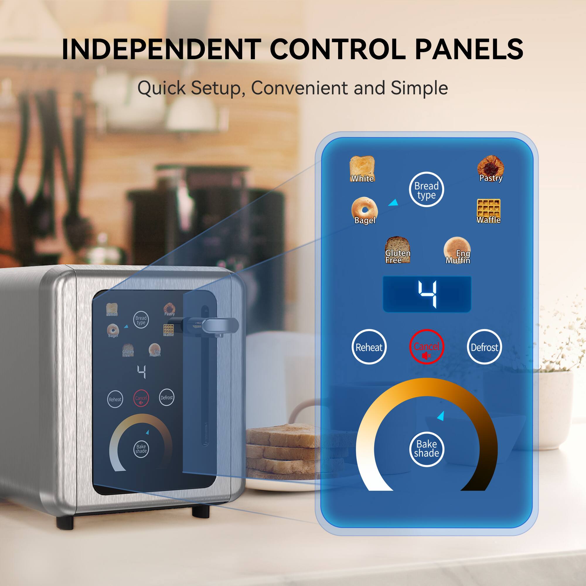 INDEPENDENT CONTROL PANELS Quick Setup, Convenient and Simple
White Bread type Pastry Bagel Waffle Gluten Free Eng Muffin
Bread Type
Reheat Cancel Defrost
Bake shade