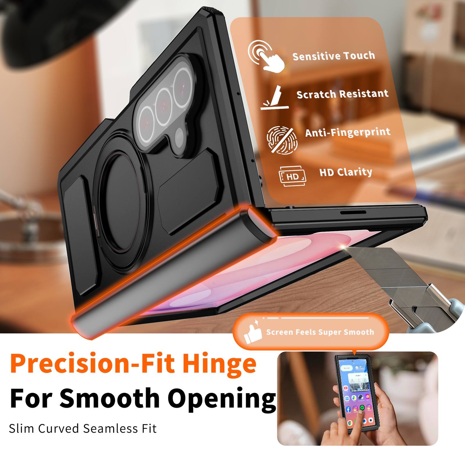 Sensitive Touch  
Scratch Resistant  
Anti-Fingerprint  
HD Clarity  
Screen Feels Super Smooth  
Precision-Fit Hinge For Smooth Opening  
Slim Curved Seamless Fit