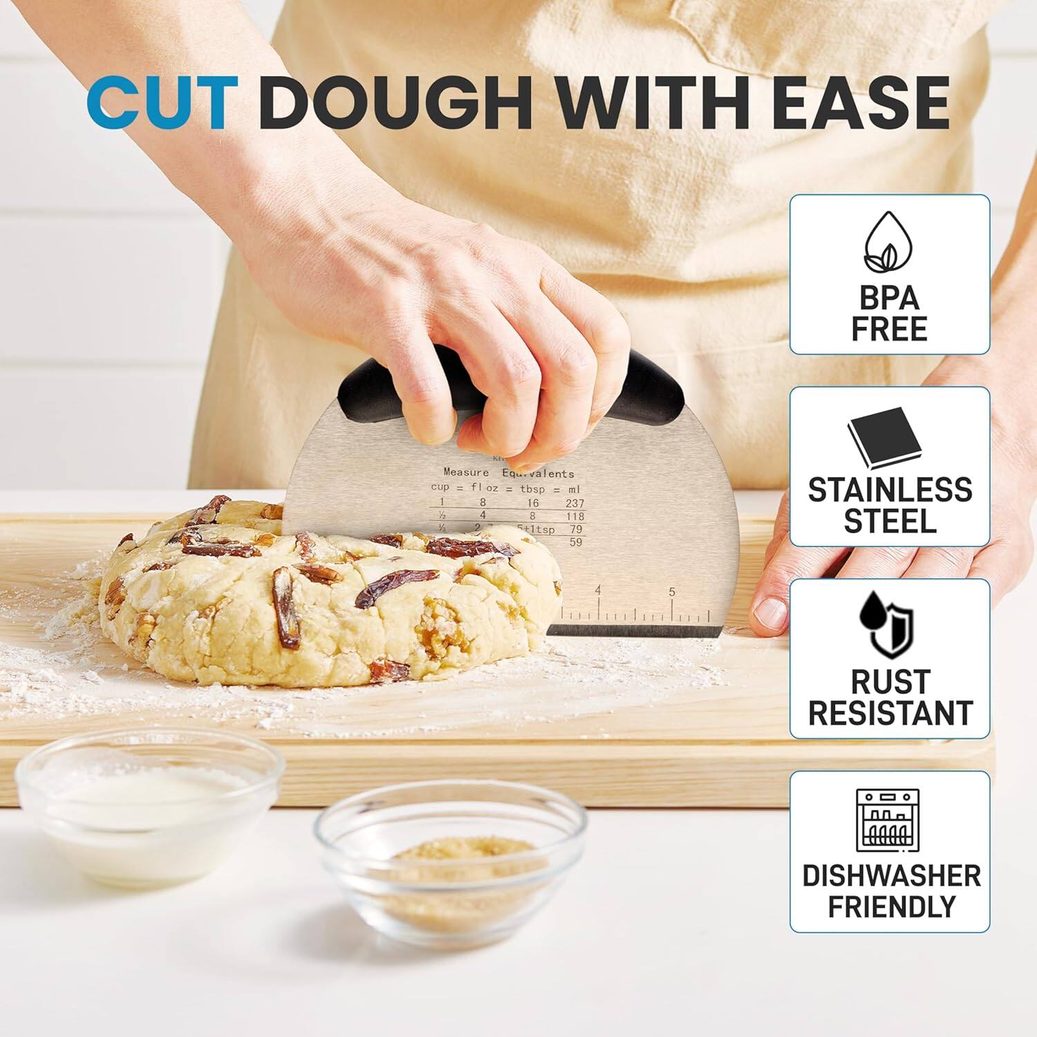 CUT DOUGH WITH EASE

- BPA FREE
- STAINLESS STEEL
- RUST RESISTANT
- DISHWASHER FRIENDLY

Measure Equivalents
- 1 cup = 8 fl oz = 237 ml
- 1 tbsp = 15 ml
- 1 tsp = 5 ml
- 1/2 tsp = 2.5 ml