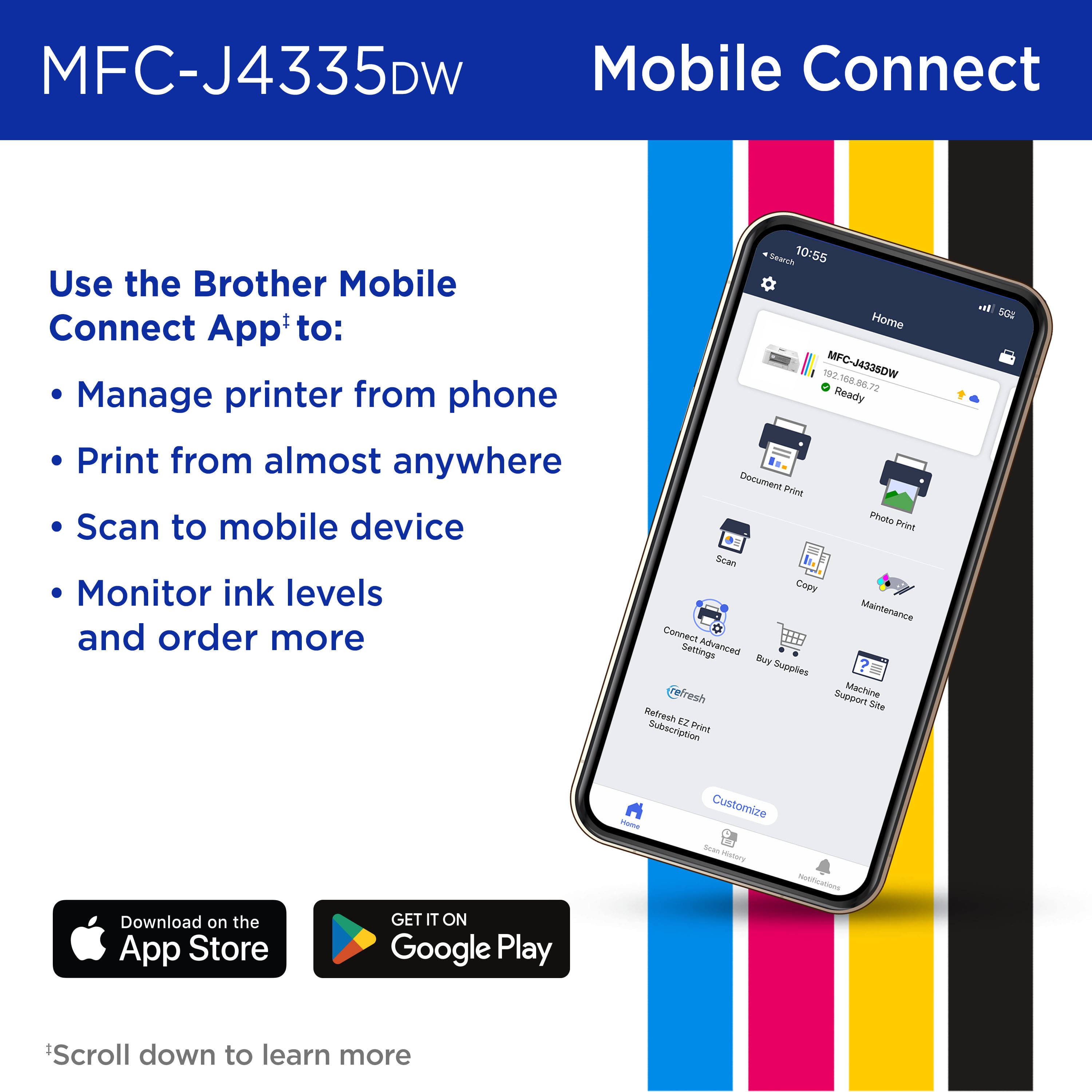 MFC-J4335DW Mobile Connect Use the Brother Mobile Connect App'to: Manage printer from phone Print from almost anywhere Scan to mobile device Monitor ink levels and order more Search 10:55 Home 102 MFC-J4335DW 108 20 72 Ready Decumert Print Photo Print Scan Copy Mainterance Connect Settings Advanced Buy Supples resh Support Machine Sie Refresh EZ Subscription Print w SGz PAmE Customize -an Hestory Download on the App Store GET IT ON Google Play Scroll down to learn more