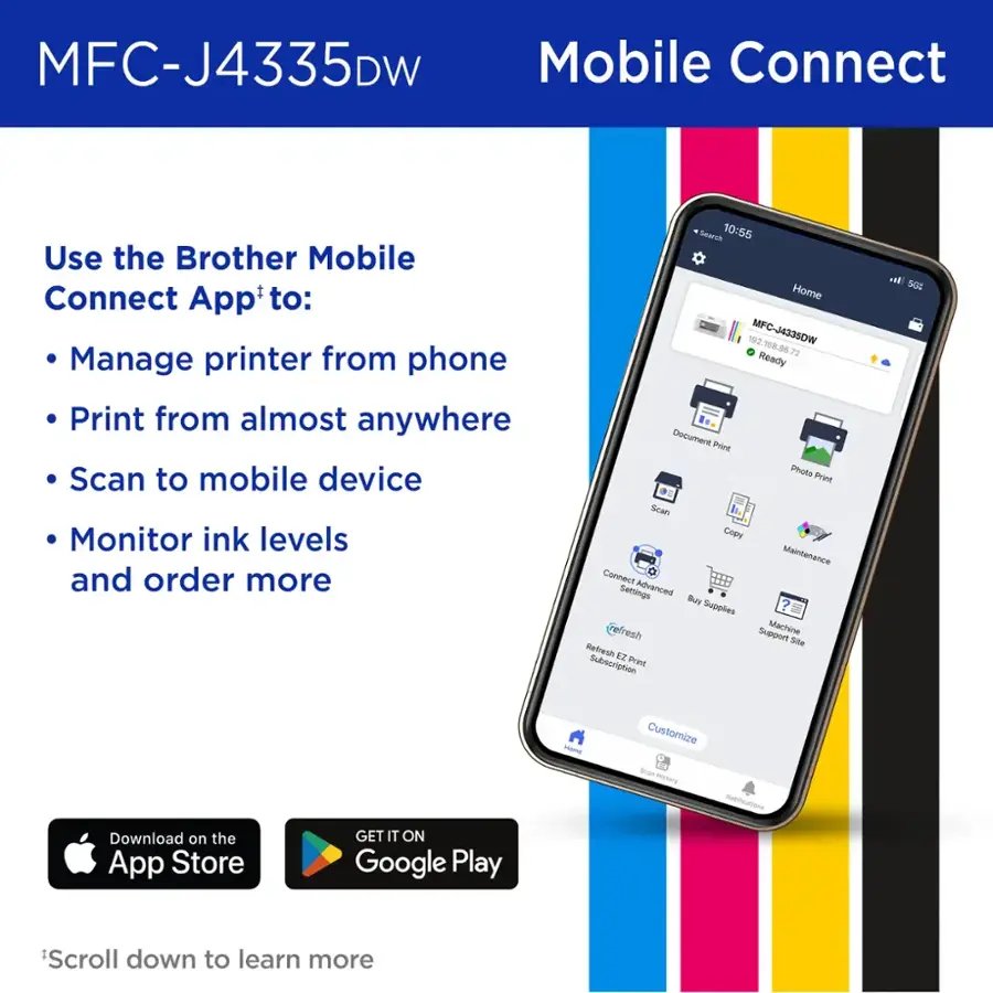 MFC-J4335DW Mobile Connect Use the Brother Mobile Connect App'to: Manage printer from phone Print from almost anywhere Scan to mobile device Monitor ink levels and order more Search 10:55 Home 102 MFC-J4335DW 108 20 72 Ready Decumert Print Photo Print Scan Copy Mainterance Connect Settings Advanced Buy Supples resh Support Machine Sie Refresh EZ Subscription Print w SGz PAmE Customize -an Hestory Download on the App Store GET IT ON Google Play Scroll down to learn more