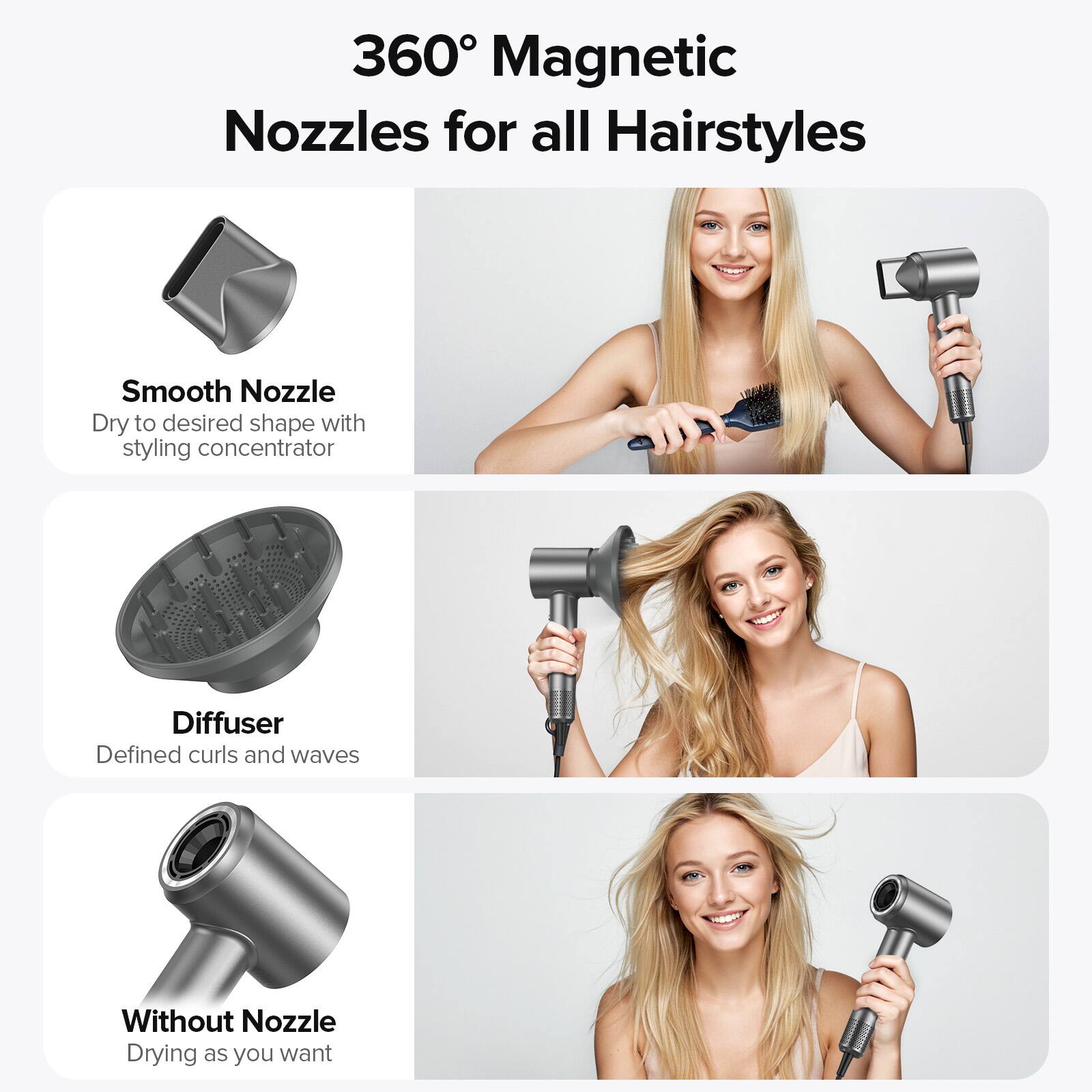 360° Magnetic Nozzles for all Hairstyles

Smooth Nozzle  
Dry to desired shape with styling concentrator

Diffuser  
Defined curls and waves

Without Nozzle  
Drying as you want