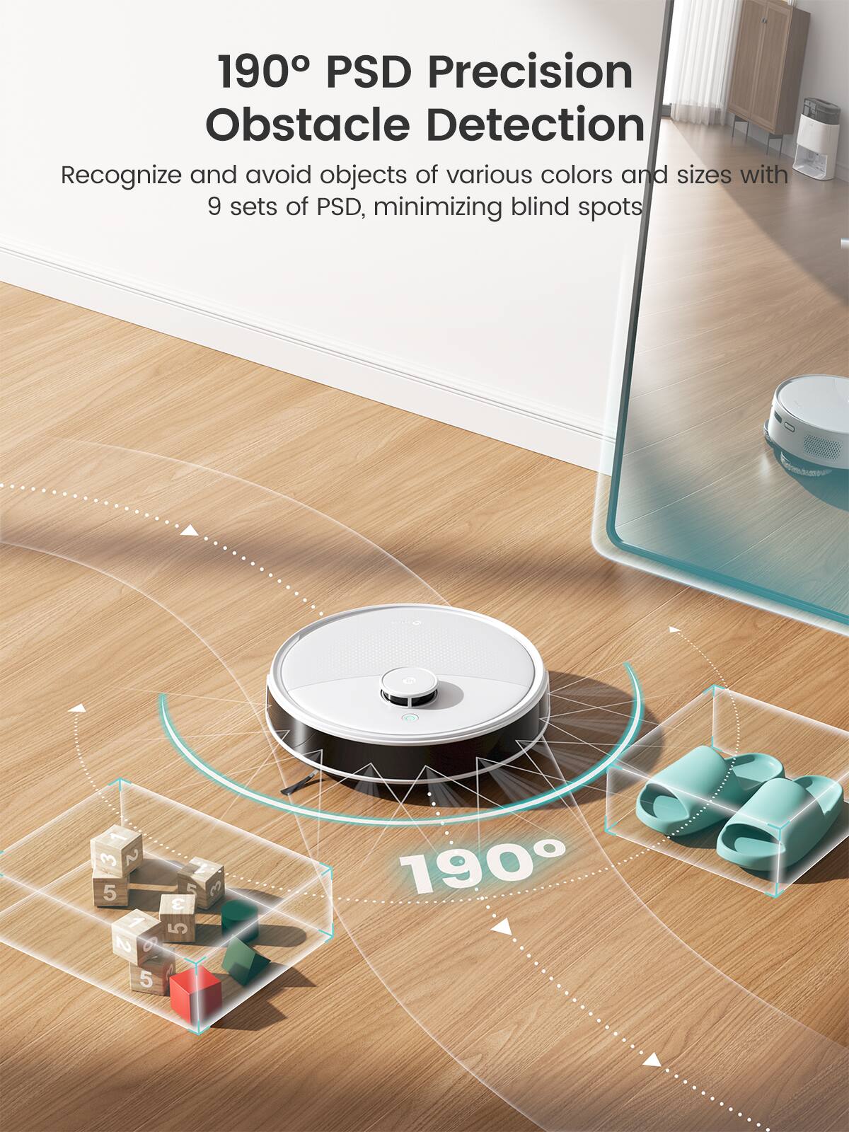 190° PSD Precision Obstacle Detection
Recognize and avoid objects of various colors and sizes with 9 sets of PSD, minimizing blind spots.