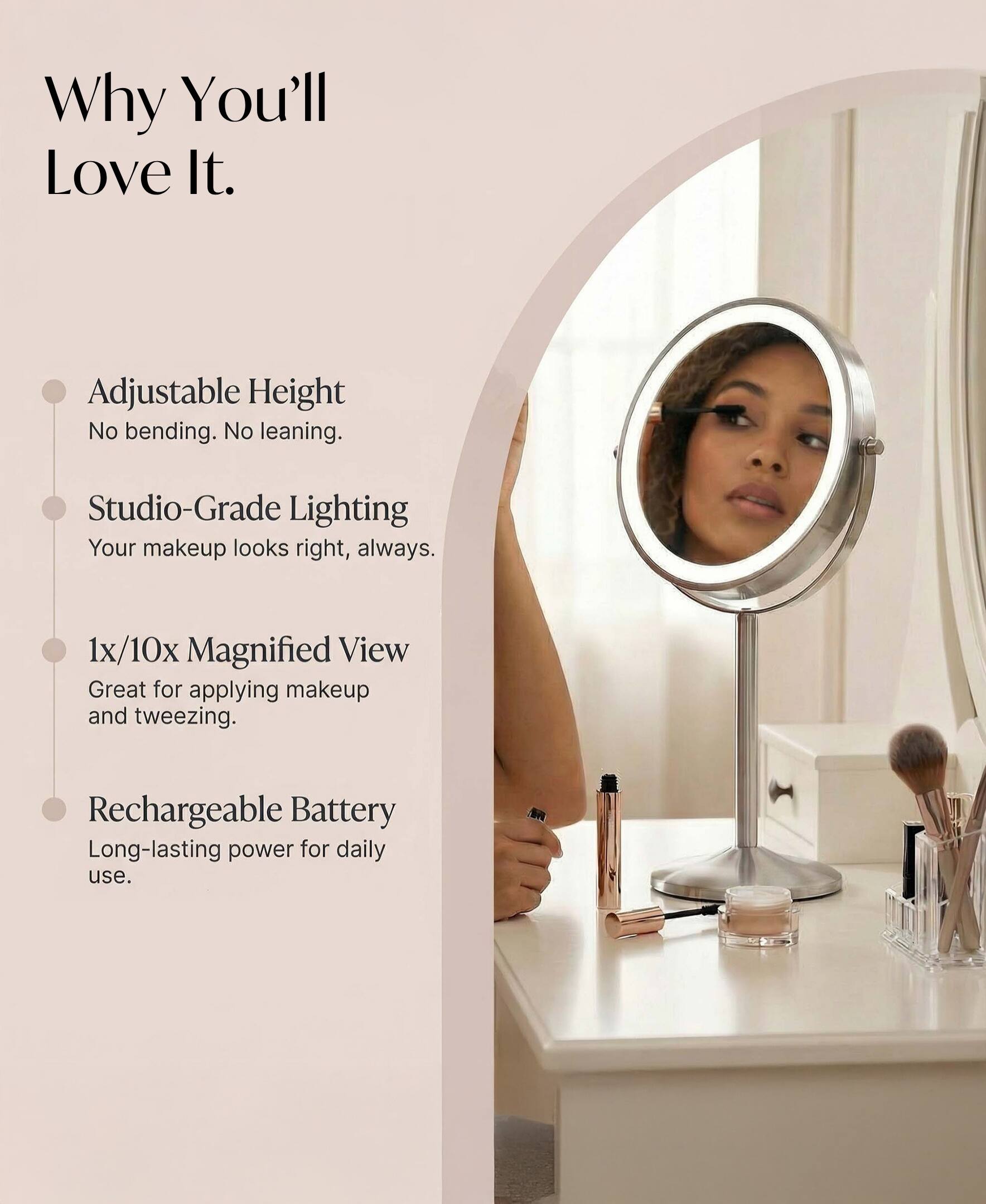 Why You'll Love It.  
Adjustable Height  
No bending. No leaning.  
Studio-Grade Lighting  
Your makeup looks right, always.  
1x/10x Magnified View  
Great for applying makeup and tweezing.  
Rechargeable Battery  
Long-lasting power for daily use.