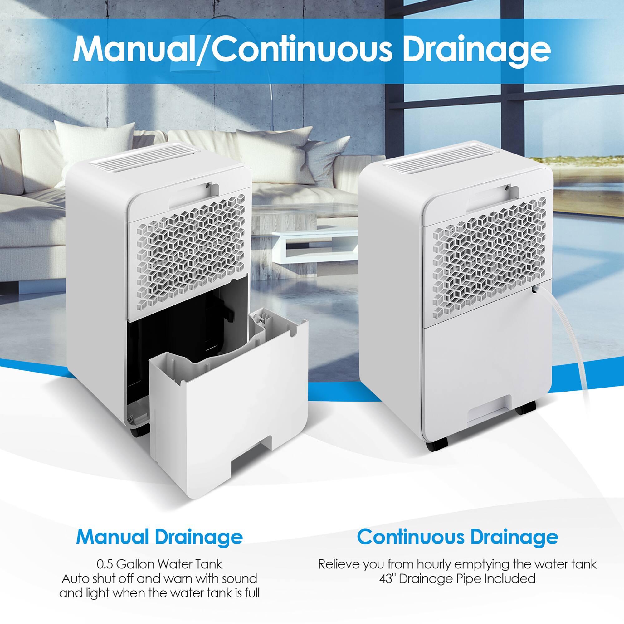 Manual Drainage:

* 0.5 Gallon Water Tank
* Auto shut off and warning with sound and light when the water tank is full

Continuous Drainage:

* Relieves you from hourly emptying the water tank
* 43" Drainage Pipe Included