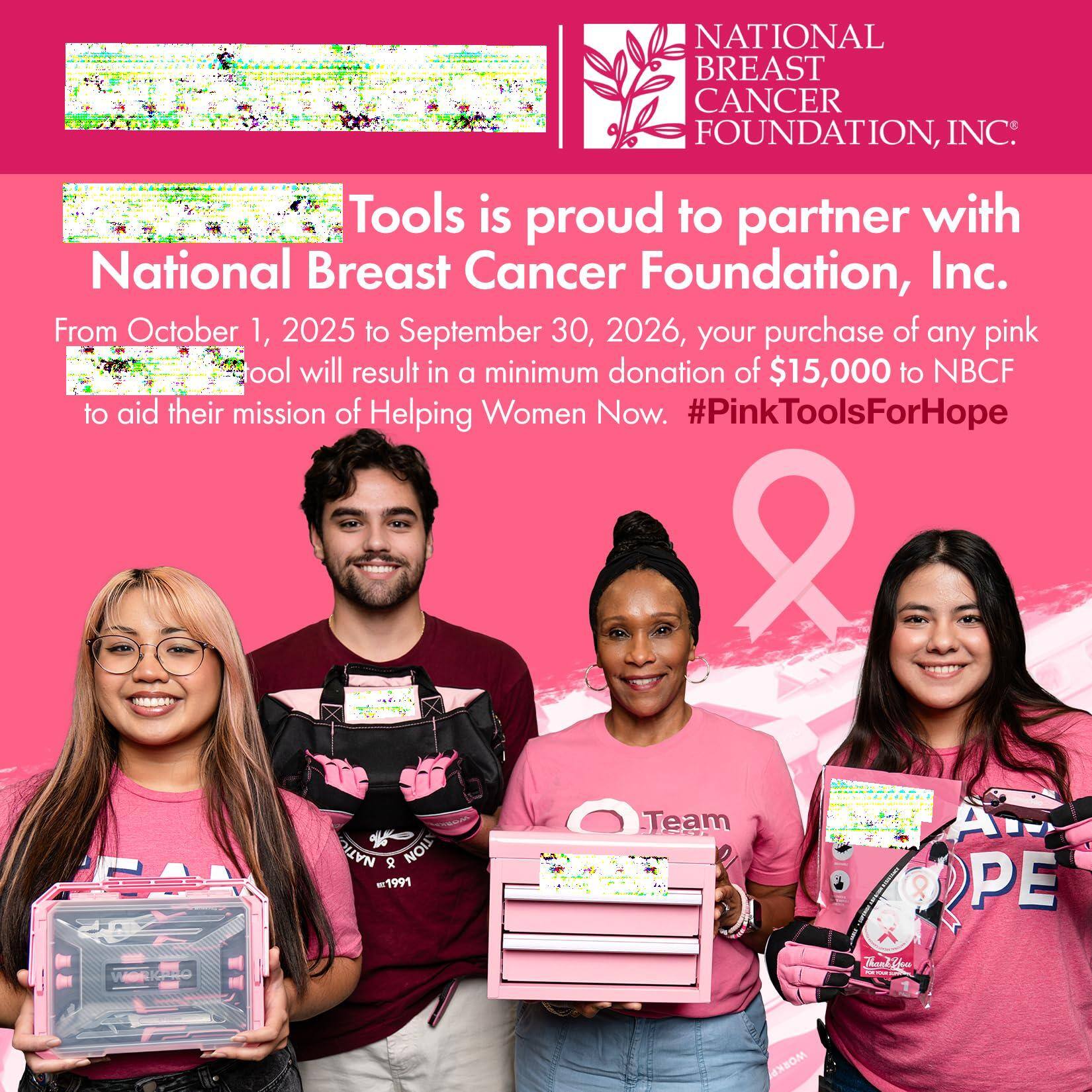 **National Breast Cancer Foundation, Inc.**

**Tools is proud to partner with National Breast Cancer Foundation, Inc.**

From October 1, 2025 to September 30, 2026, your purchase of any pink tool will result in a minimum donation of $15,000 to NBCF to aid their mission of Helping Women Now. #PinkToolsForHope

---

**NATIONAL BREAST CANCER FOUNDATION, INC.**

---

**Tools is proud to partner with National Breast Cancer Foundation, Inc.**

From October 1, 2025 to September 30, 2026, your purchase of any pink tool will result in a minimum donation of $15,000 to NBCF to aid their mission of Helping Women Now. #PinkToolsForHope

---

**NOI = 1991 Team 8 A PE Kda lt**