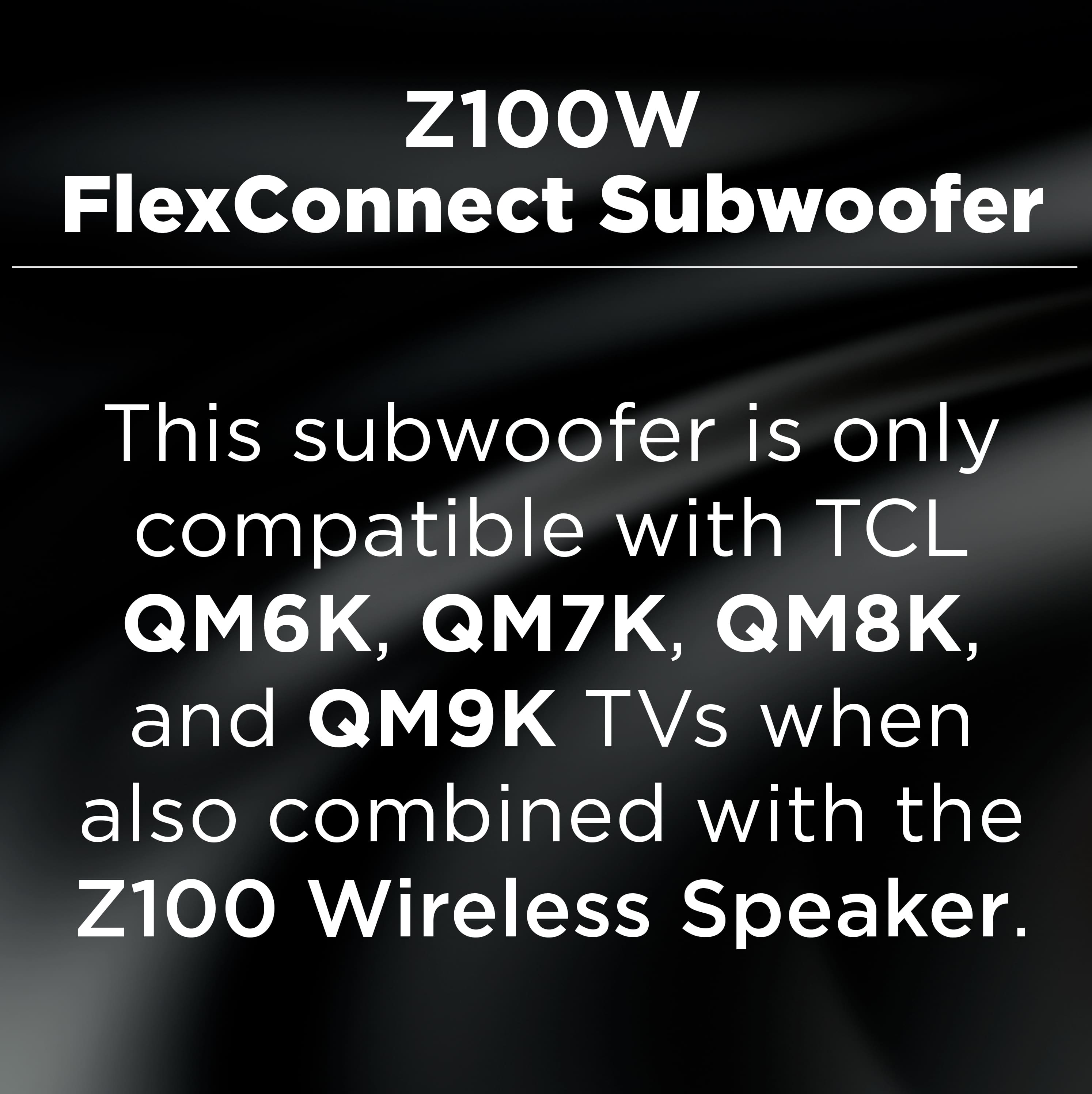 Z100W FlexConnect Subwoofer
This subwoofer is only compatible with TCL QM6K, QM7K, QM8K, and QM9K TVs when also combined with the Z100 Wireless Speaker.