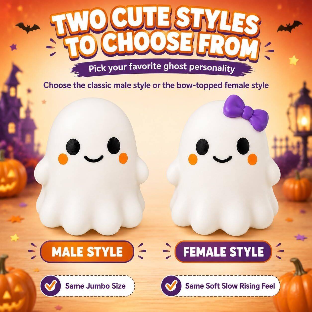 TWO CUTE STYLES TO CHOOSE FROM  
Pick your favorite ghost personality  
Choose the classic male style or the bow-topped female style  

MALE STYLE  
FEMALE STYLE  

Same Jumbo Size  
Same Soft Slow Rising Feel