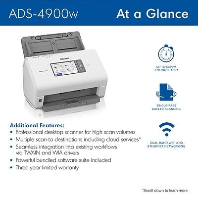 ADS-4900w  
At a Glance  

- UP TO 60PPM COLOR/BLACK  
- SINGLE-PASS DUPLEX SCANNING  
- DUAL BAND WIFI AND ETHERNET NETWORKING  

Additional Features:  
- Professional desktop scanner for high scan volumes  
- Multiple scan-to destinations including cloud services*  
- Seamless integration into existing workflows via TWAIN and WIA drivers  
- Powerful bundled software suite included  
- Three-year limited warranty  

*Scroll down to learn more