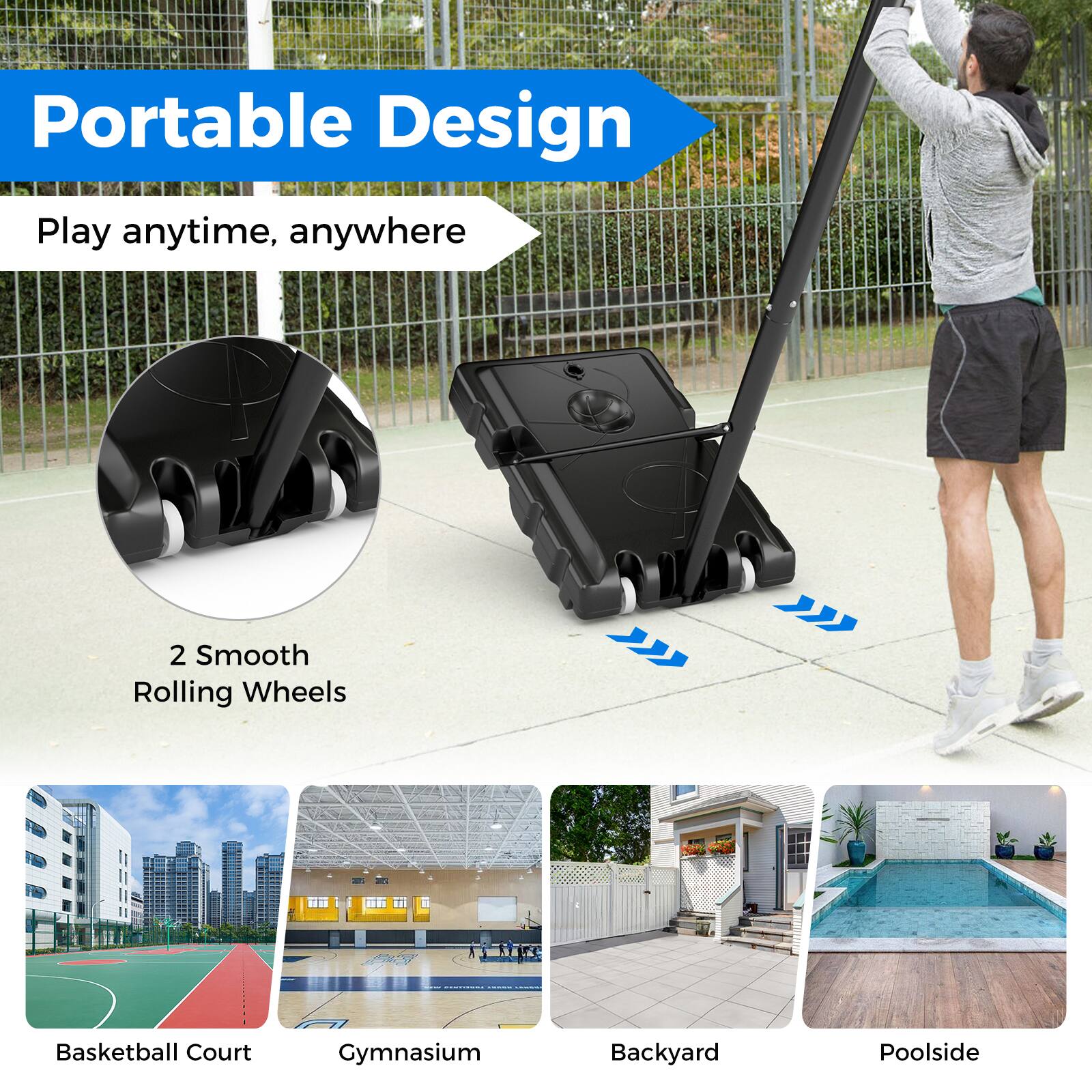 Portable Design  
Play anytime, anywhere  

2 Smooth Rolling Wheels  

Basketball Court  
Gymnasium  
Backyard  
Poolside