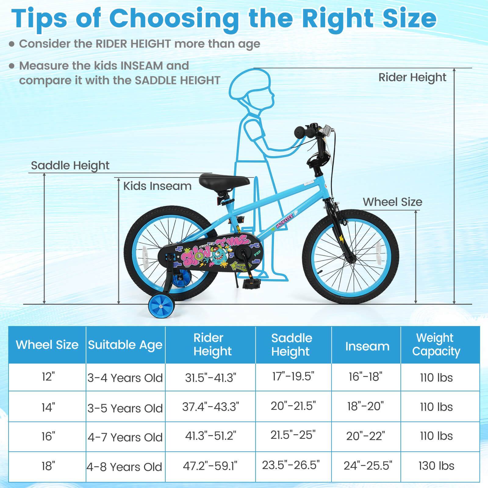 Tips of Choosing the Right Size

- Consider the RIDER HEIGHT more than age
- Measure the kids INSEAM and compare it with the SADDLE HEIGHT

| Wheel Size | Suitable Age | Rider Height | Saddle Height | Inseam | Weight Capacity |
|------------|--------------|--------------|--------------|--------|----------------|
| 12"        | 3-4 Years Old | 31.5"-41.3"   | 17"-19.5"     | 16"-18" | 110 lbs        |
| 14"        | 3-5 Years Old | 37.4"-43.3"   | 20"-21.5"     | 18"-20" | 110 lbs        |
| 16"        | 4-7 Years Old | 41.3"-51.2"   | 21.5"-25"     | 20"-22" | 110 lbs        |
| 18"        | 4-8 Years Old | 47.2"-59.1"   | 2