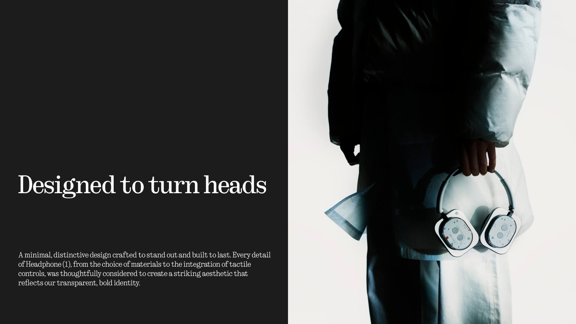 Designed to turn heads

A minimal, distinctive design crafted to stand out and built to last. Every detail of Headphone (1), from the choice of materials to the integration of tactile controls, was thoughtfully considered to create a striking aesthetic that reflects our transparent, bold identity.