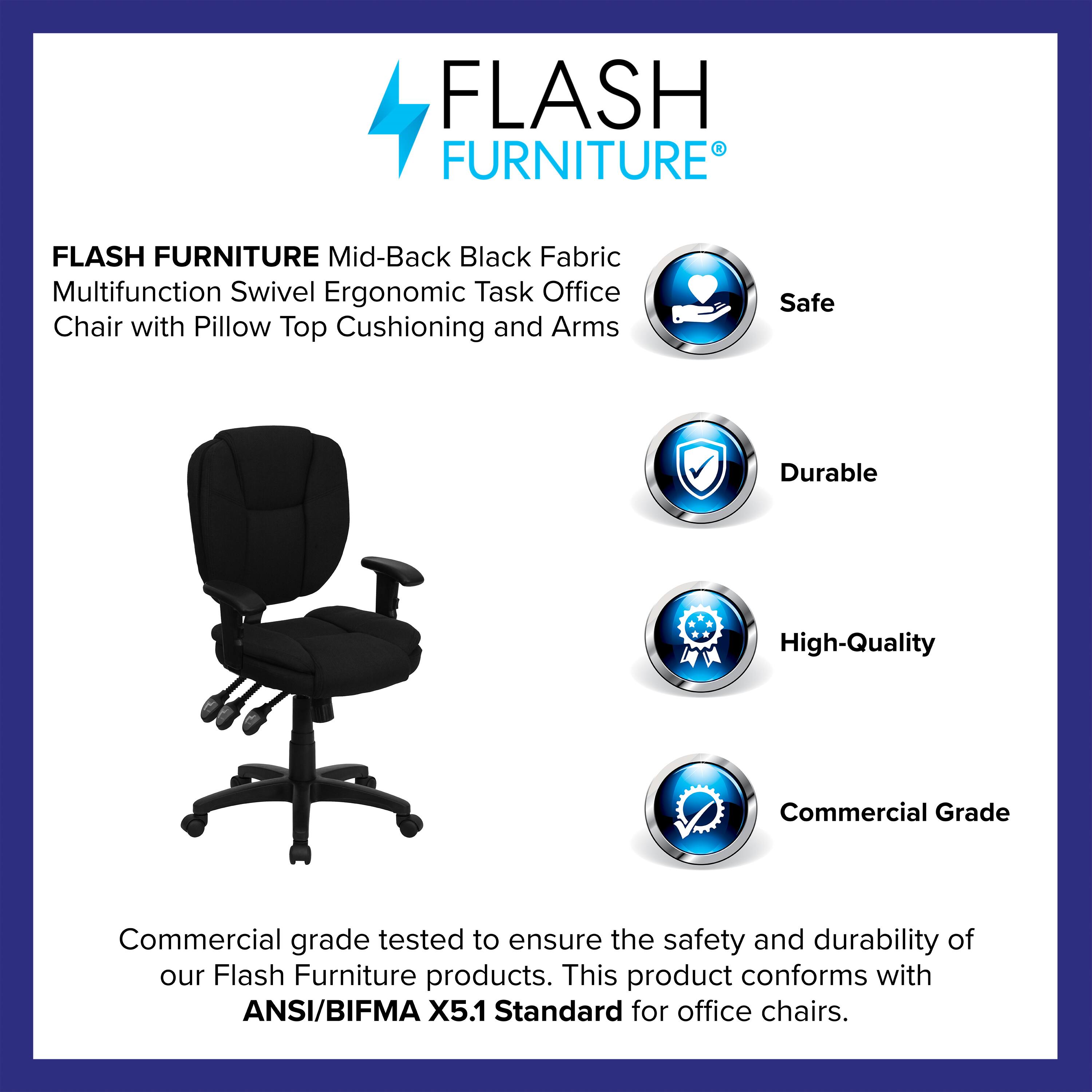 FLASH FURNITURE Mid-Back Black Fabric Multifunction Swivel Ergonomic Task Office Chair with Pillow Top Cushioning and Arms

Safe  
Durable  
High-Quality  
Commercial Grade

Commercial grade tested to ensure the safety and durability of our Flash Furniture products. This product conforms with ANSI/BIFMA X5.1 Standard for office chairs.