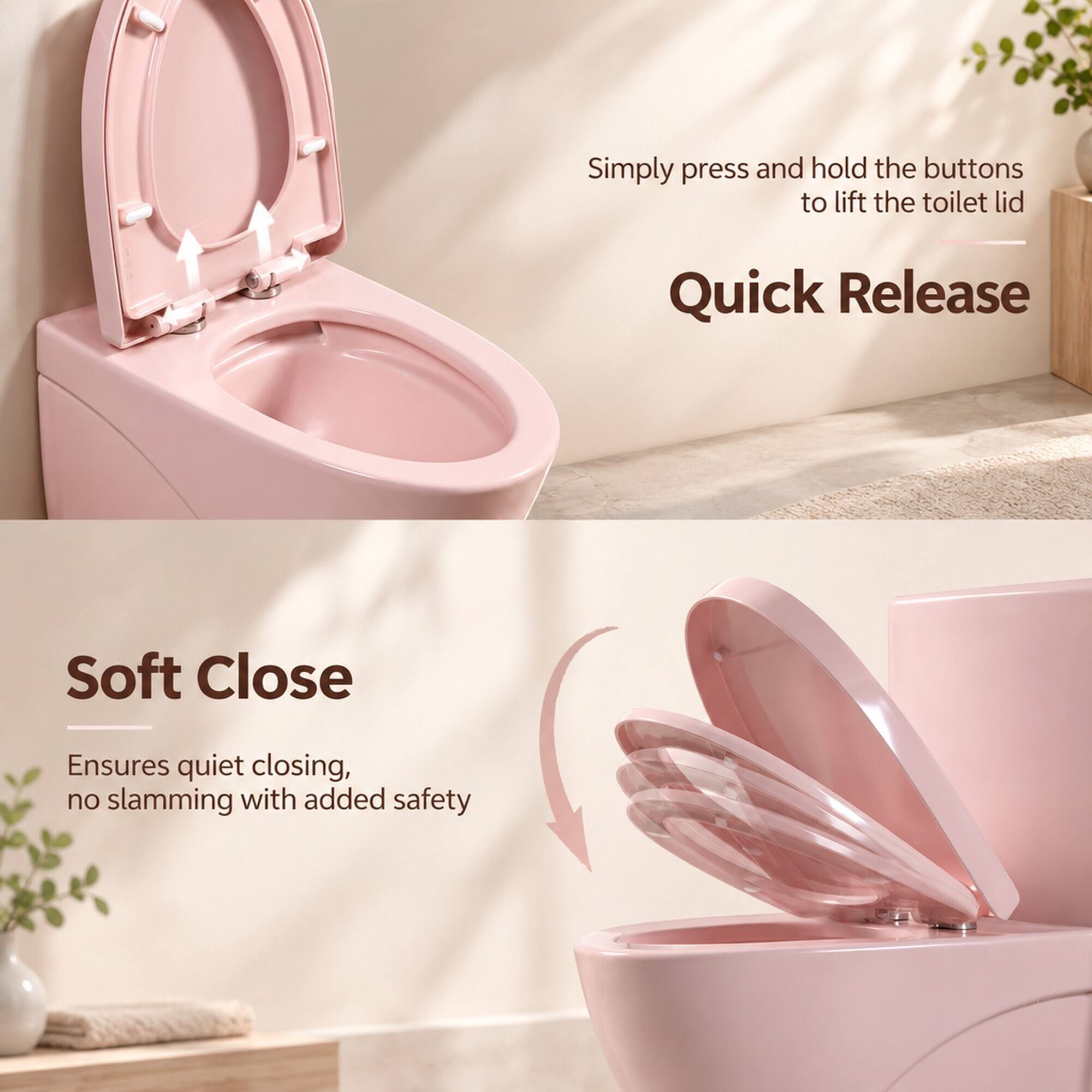 Simply press and hold the buttons to lift the toilet lid

Quick Release

Soft Close

Ensures quiet closing, no slamming with added safety