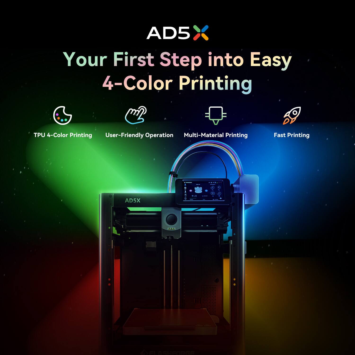 AD5X  
Your First Step into Easy 4-Color Printing  

- TPU 4-Color Printing  
- User-Friendly Operation  
- Multi-Material Printing  
- Fast Printing