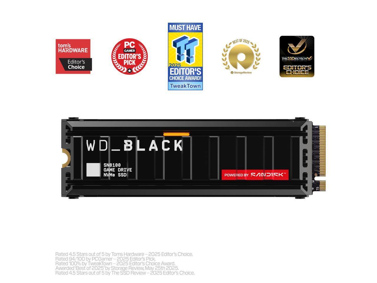 - **Tom's Hardware Editor's Choice**
- **PC Gamer Editor's Pick**
- **TweakTown Editor's Choice Award**
- **StorageReview Best of 2025**
- **The SSD Review Editor's Choice**

**WD_BLACK SN8100 GAME DRIVE NVMe SSD POWERED BY SANDISK**

**Ratings:**
- Rated 4.5 Stars out of 5 by Tom's Hardware - 2025 Editor's Choice.
- Rated 94/100 by PC Gamer - 2025 Editor's Pick.
- Rated 100% by TweakTown - 2025 Editor's Choice Award.
- Awarded 'Best of 2025' by Storage Review, May 25th 2025.
- Rated 4.5 Stars out of 5 by The SSD Review - 2025 Editor's Choice.