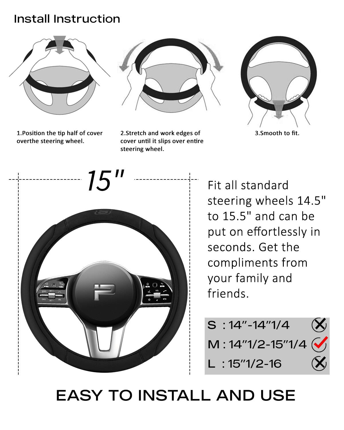 Install Instruction

1. Position the tip half of cover over the steering wheel.
2. Stretch and work edges of cover until it slips over entire steering wheel.
3. Smooth to fit.

15" - Fit all standard steering wheels 14.5" to 15.5" and can be put on effortlessly in seconds. Get the compliments from your family and friends.

S : 14"-14"1/4  
M : 14"1/2-15"1/4  
L : 15"1/2-16

EASY TO INSTALL AND USE