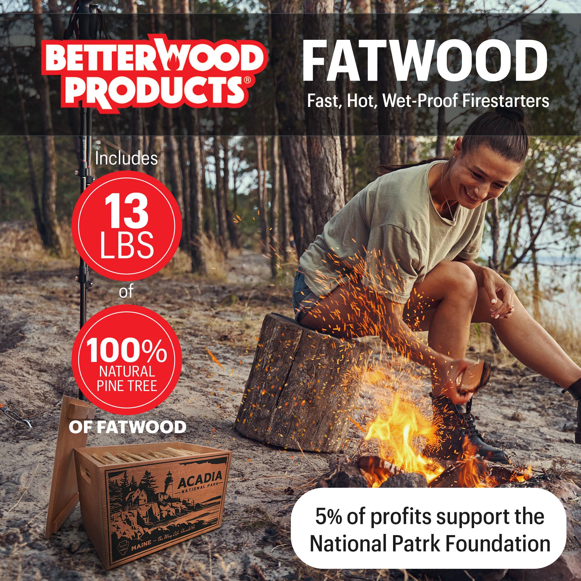 BETTERWOOD PRODUCTS

FATWOOD
Fast, Hot, Wet-Proof Firestarters

Includes 13 LBS of 100% NATURAL PINE TREE OF FATWOOD

5% of profits support the National Park Foundation