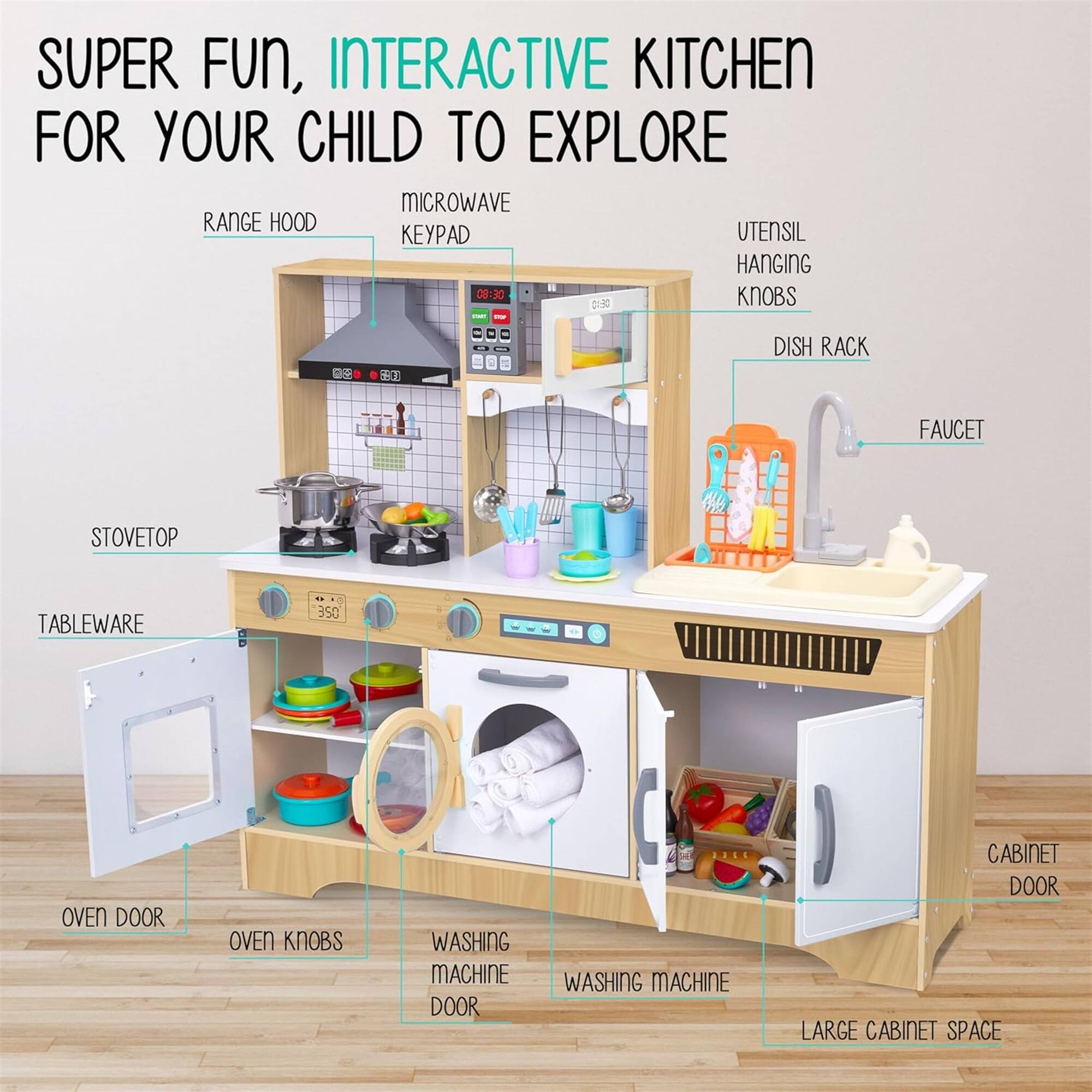 SUPER FUN, INTERACTIVE KITCHEN FOR YOUR CHILD TO EXPLORE

MICROWAVE RANGE HOOD
UTENSIL HANGING KNOBS
DISH RACK
FAUCET
STOVETOP
TABLEWARE
OVEN DOOR
OVEN KNOBS
WASHING MACHINE DOOR
WASHING MACHINE
CABINET DOOR
LARGE CABINET SPACE
