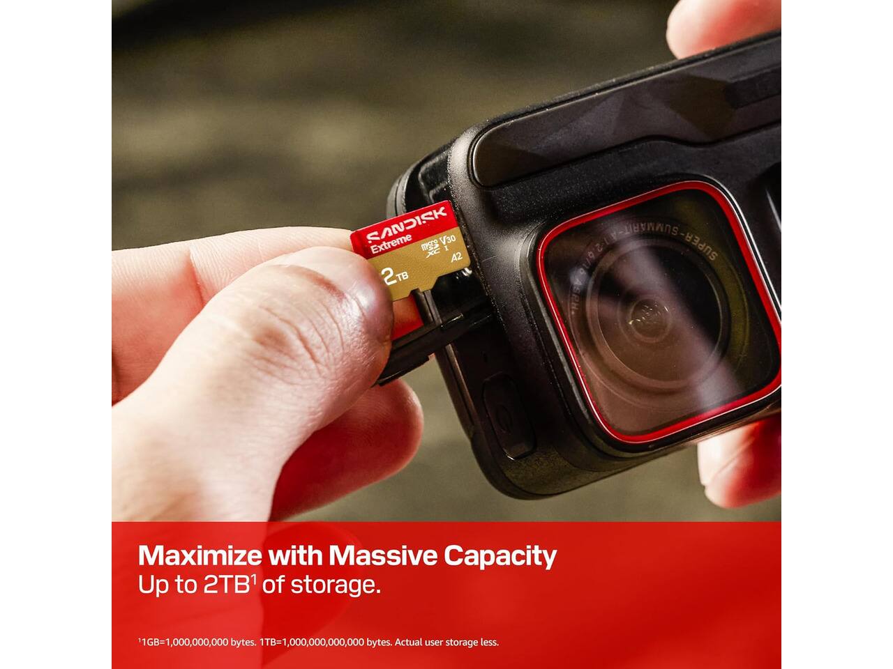 SANDISK V30 Extreme XC A2 2TB

SUMARTIFICIAL- SUPER

Maximize with Massive Capacity Up to 2TB of storage.
1GB=1,000,000,000 bytes. 1TB=1,000,000,000,000 bytes. Actual user storage less.