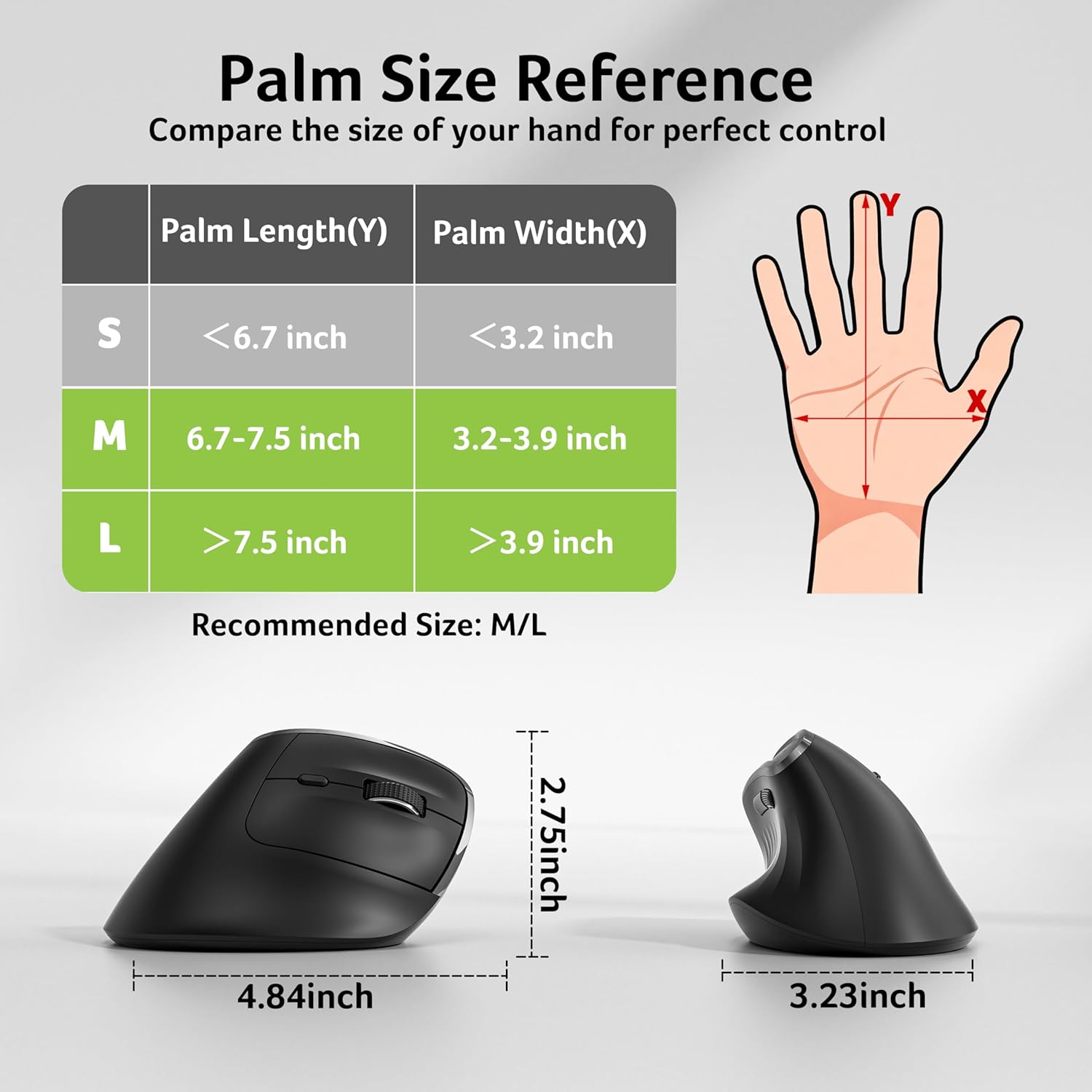 Palm Size Reference  
Compare the size of your hand for perfect control  

| Palm Length(Y) | Palm Width(X) |
|---------------|--------------|
| S             | <6.7 inch     | <3.2 inch   |
| M             | 6.7-7.5 inch  | 3.2-3.9 inch|
| L             | >7.5 inch     | >3.9 inch   |

Recommended Size: M/L  

4.84 inch  
2.75 inch  
3.23 inch