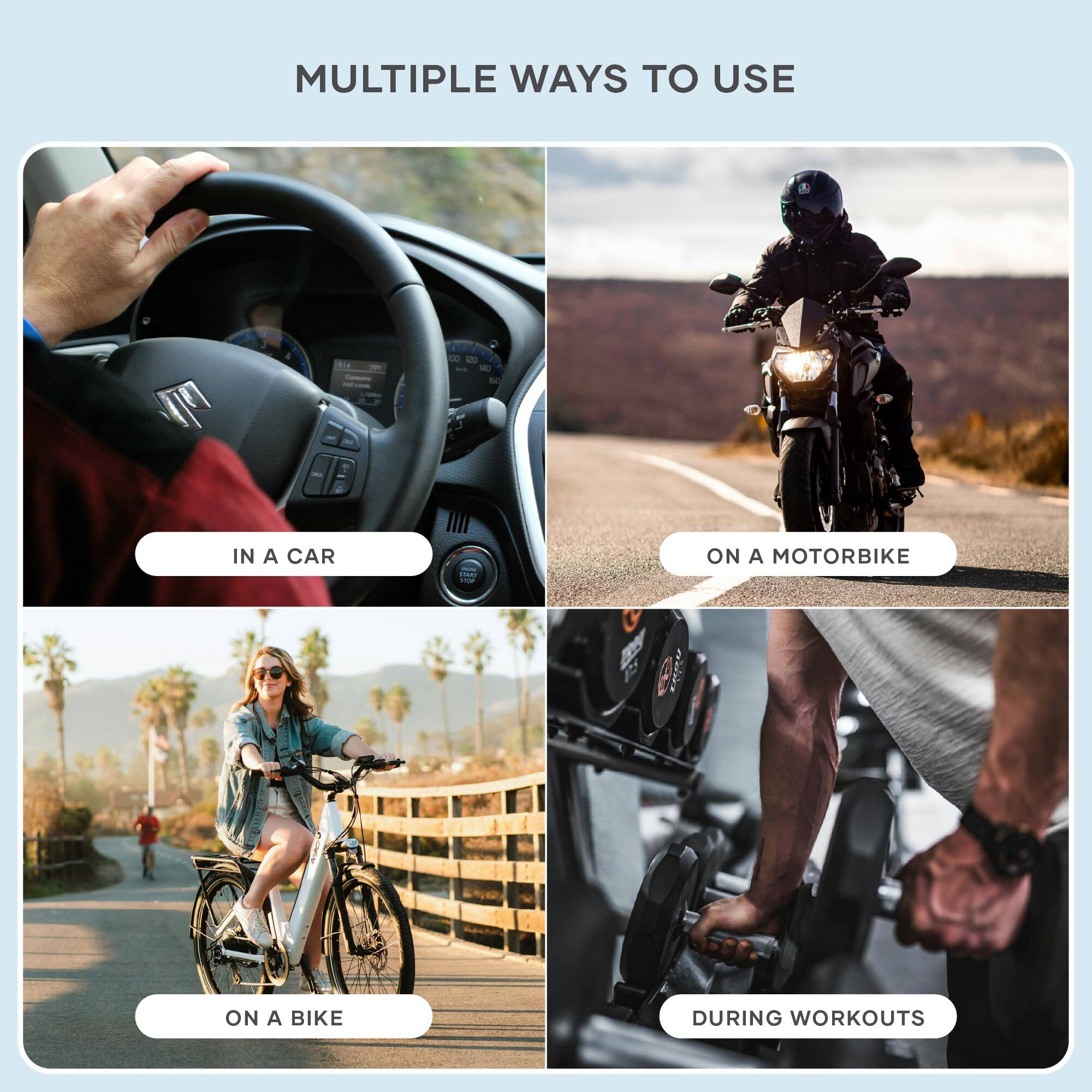 MULTIPLE WAYS TO USE

- IN A CAR
- ON A MOTORBIKE
- ON A BIKE
- DURING WORKOUTS