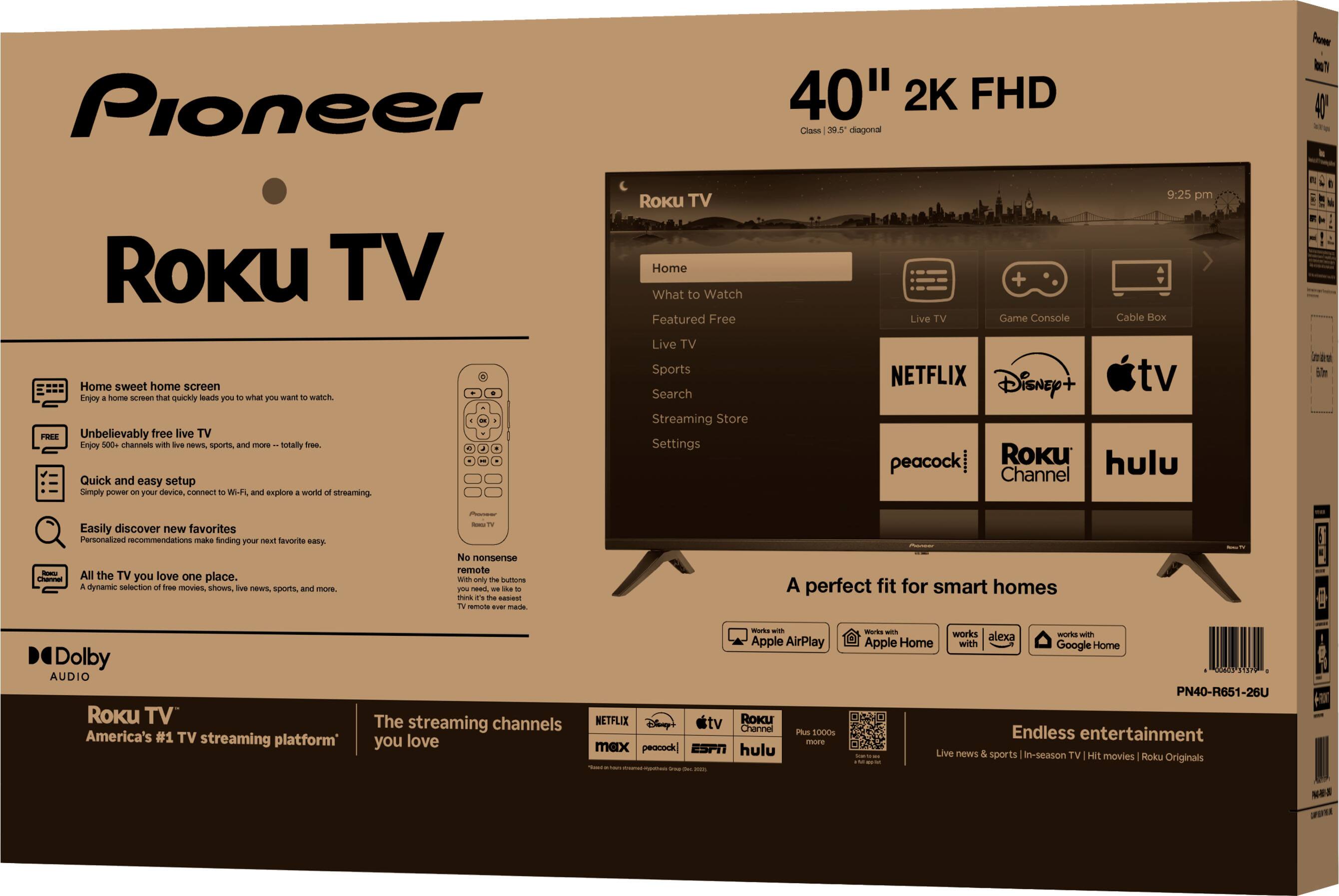 Pioneer 40" 2K FHD Class 39.5" diagonal Roku TV

Home sweet home screen
Enjoy a home screen that quickly leads you to what you want to watch.

FREE
Unbelievably free live TV
Enjoy 500+ channels with live news, sports, and more - totally free.

Quick and easy setup
Simply power on your device, connect to Wi-Fi, and explore a world of streaming.

Easily discover new favorites
Personalized recommendations make finding your next favorite easy.

All the TV you love, one place.
A dynamic selection of free movies, shows, live news, sports, and more.

Dolby AUDIO

Roku TV
America's #1 TV streaming platform

The streaming channels you love

No nonsense remote
With only the buttons you need - it's the easiest TV remote ever made.

A perfect fit for smart homes

Endless entertainment
Live news & sports | In-season TV | Hit movies | Roku Originals

Works with Apple AirPlay
Works with Apple Home
Works with Alexa
Works with Google Home

Streaming channels
NETFLIX
Disney+
Apple TV
peacock
Roku Channel
hulu
Plus 1000s more

